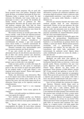 1
Eu cresci numa pequena vila na qual não
havia pessoas ricas, nem pobres. Ninguém tinha
medo da fome, ou qualquer pretenção de ficar rico.
Tínhamos todos o mesmo nível social. Se algo
estivesse lhe faltando, você nunca tinha que se
preocupar se teria o que comer. Os membros de
minha família eram os padeiros ali. Nós
simplesmente dávamos pão de graça para quem
não pudesse comprar pão. Esse tipo de coisa
acontecia o tempo todo. Então, o dinheiro começou
a acumular-se, e nós nos tornamos uma classe de
pessoas totalmente desconectadas.
Há muitos recursos no mundo para todos. Há
terras, comida – tudo. O fato que algumas pessoas
estão tentando acumular esses recursos é a razão
para os problemas que temos hoje. Essa
centralização dos recursos extendeu-se à
centrlalização da energia, o que está causando
nossa chuva ácida; e o controle centralizado do
transporte, que resultou em nossas vias expressas.
Estamos tentando criar oportunidades para
que as pessoas possam sair desse sistema.
O que saiu errado em todo o movimento
alternativo foi que ele não oferecia uma alternativa.
Eu já falei com muitas pessoas que disseram,
“quem dera eu pudesse fazer o que você faz; você
pode me dar um emprego?”
E eu tinha que responder: “não, não posso,
porque o que eu tenho não é um emprego”.
Cada vez mais, porém, eu tenho sido capaz de
responder: “embora eu não possa te empregar,
posso te dar um serviço no qual você pode ganhar
do seu próprio modo, e você pode deixar o seu
emprego atual agora mesmo”. Temos sido capazes
de dizer isso recentemente.
Então, nós oferecemos uma alternativa. Mas
eu sei de alguns casos onde a alternativa não está
se esforçando nem mesmo para cuidar de si. Na
maioria dos casos, não está sendo capaz nem de se
alimentar. Nossa ação, se for vigorosa, muda isso
completamente.
Nós perguntamos: “qual é o seu emprego
atual?”
A pessoa responde: “estou nessa agência de
viagens”
“Ótimo, você pode ganhar seu dinheiro conosco
como um agente de viagens”.
Você também poderia ganhar seu dinheiro
conosco como um contador, ou outra coisa. Agora
somo capazes de oferecer mais oportunidades desse
tipo.
Na Tagari, não estamos nos tornando os
empregadores da cidade. Ao invés disso, estamos
mudando nossa condição, de empregado a sócio em
empreendimentos. O que queremos é oferecer a
alternativa à pessoa que preferiria trabalhar com
um grupo alegre de pessoas, rindo e rindo pra valer,
e empacotando sementes, e que sabem o que eles
querem, e com quem estão lidando, e aonde o
dinheiro vai.
Fora do que estamos fazendo não temos visto
nenhum grande sinal de uma alternativa
aparecendo. Porém, vai ter que aparecer. Eu acho
que toda a situação está pronta para isso. Nós
apenas ainda não pensamos nem na metade das
coisas que podemos fazer. A Tagari lida com uma
pequena quantidade de empreendimentos porque
eles são uma comunidade pequena.
A maioria das cidades na Austrália agora têm
associações de permacultura. Estabelecemos
fazendas urbanas. Recebemos doações de terras ao
Instituto e as transferimos às pessoas dentro das
cidades, e assim por diante. Muitas dessas pessoas
envolvidas com a permacultura atuam
pesadamente nas cidades. De um lado, eles são
consultores; por outro lado, participam na
estruturação do ambiente social. Alguns deles
estão trabalhando pesado no centro da cidade, e
eles não vão sair.
Então, queremos apoiar essas pessoas.
Qualquer um pode abrir uma agência de
viagens. Alguém aqui mesmo pode ganhar a vida
localmente fazendo todas as reservas, e seria uma
grande ajuda. Nossos consultores têm que voar
muito. Quantos vocês estão mandando para a
China? Vinte. Quanto vai lhes custar em
passagens? Vinte pessoas a 2.000 dólares, quanto
dá? A taxa normal das agências é cerca de 15%.
Seis mil dólares só para organizar as passagens
deles. Para quem nós queremos dar o dinheiro? Dê
a alguém que pertence a esse grupo, onde todo o
lucro não estará simplesmente indo para o topo, e
nunca sairá para lugar nenhum em áreas rurais.
Isso é só um exemplo das centenas de viagens
que fazemos. Estamos saindo daqui para as
direções norte, sul, leste e oeste. Outras pessoas
estão vindo aqui e indo embora. Então nós
precisamos de um agente de viagens. Mas isso não
é um emprego de tempo integral. Isso mantém uma
das pessoas aqui cavando na horta a maior parte
do tempo, e ocasionalmente trabalhando como
agente de viagens. Quanto você pagaria a alguém
para te substituir no serviço na sua horta? Sete
dólares por hora? Como um agente de viagens, você
pode fazer as reservas para qualquer um, claro.
Então, se o negócio cresce, você pode pagar dois
funcionários para a horta e um agente de viagens.
Tudo o que temos feito, fizemos do jeito mais
 