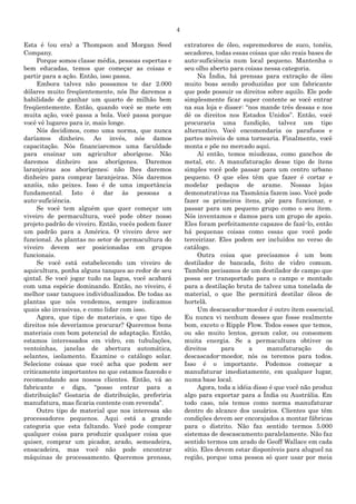 4
Esta é (ou era) a Thompson and Morgan Seed
Company.
Porque somos classe média, pessoas espertas e
bem educadas, temos que começar as coisas e
partir para a ação. Então, isso passa.
Embora talvez não possamos te dar 2.000
dólares muito freqüentemente, nós lhe daremos a
habilidade de ganhar um quarto de milhão bem
freqüentemente. Então, quando você se mete em
muita ação, você passa a bola. Você passa porque
você vê lugares para ir, mais longe.
Nós decidimos, como uma norma, que nunca
daríamos dinheiro. Ao invés, nós damos
capacitação. Nós financiaremos uma faculdade
para ensinar um agricultor aborígene. Não
daremos dinheiro aos aborígenes. Daremos
laranjeiras aos aborígenes; não lhes daremos
dinheiro para comprar laranjeiras. Nós daremos
anzóis, não peixes. Isso é de uma importância
fundamental. Isto é dar às pessoas a
auto-suficiência.
Se você tem alguém que quer começar um
viveiro de permacultura, você pode obter nosso
projeto padrão de viveiro. Então, vocês podem fazer
um padrão para a América. O viveiro deve ser
funcional. As plantas no setor de permacultura do
viveiro devem ser posicionadas em grupos
funcionais.
Se você está estabelecendo um viveiro de
aquicultura, ponha alguns tanques ao redor de seu
qintal. Se você jogar tudo na lagoa, você acabará
com uma espécie dominando. Então, no viveiro, é
melhor usar tanques individualizados. De todas as
plantas que nós vendemos, sempre indicamos
quais são invasivas, e como lidar com isso.
Agora, que tipo de materiais, e que tipo de
direitos nós deveríamos procurar? Queremos bons
materiais com bom potencial de adaptação. Então,
estamos interessados em vidro, em tubulações,
ventoinhas, janelas de abertura automática,
selantes, isolamento. Examine o catálogo solar.
Selecione coisas que você acha que podem ser
criticamente importantes no que estamos fazendo e
recomendando aos nossos clientes. Então, vá ao
fabricante e diga, “posso entrar para a
distribuição? Gostaria de distribuição, preferiria
manufatura, mas ficaria contente com revenda”.
Outro tipo de material que nos interessa são
processadores pequenos. Aqui está a grande
categoria que esta faltando. Você pode comprar
qualquer coisa para produzir qualquer coisa que
quiser, comprar um picador, arado, semeadeira,
ensacadeira, mas você não pode encontrar
máquinas de processamento. Queremos prensas,
extratores de óleo, espremedores de suco, tonéis,
secadores, todas essas coisas que são reais bases de
auto-suficiência num local pequeno. Mantenha o
seu olho aberto para coisas nessa categoria.
Na Índia, há prensas para extração de óleo
muito boas sendo produzidas por um fabricante
que pode possuir os direitos sobre aquilo. Ele pode
simplesmente ficar super contente se você entrar
na sua loja e disser: “nos mande três dessas e nos
dê os direitos nos Estados Unidos”. Então, você
procuraria uma fundição, talvez um tipo
alternativo. Você encomendaria os parafusos e
partes móveis de uma tornearia. Finalmente, você
monta e põe no mercado aqui.
Aí então, temos miudezas, como ganchos de
metal, etc. A manufaturação desse tipo de ítens
simples você pode passar para um centro urbano
pequeno. O que eles têm que fazer é cortar e
modelar pedaços de arame. Nossas lojas
demonstrativas na Tasmânia fazem isso. Você pode
fazer os primeiros ítens, pôr para funcionar, e
passar para um pequeno grupo como o seu ítem.
Nós inventamos e damos para um grupo de apoio.
Eles foram perfeitamente capazes de fazê-lo, então
há pequenas coisas como essas que você pode
terceirizar. Eles podem ser incluídos no verso do
catálogo.
Outra coisa que precisamos é um bom
destilador de bancada, feito de vidro comum.
Também pecisamos de um destilador de campo que
possa ser transportado para o campo e montado
para a destilação bruta de talvez uma tonelada de
material, o que lhe permitirá destilar óleos de
hortelã.
Um descascador-moedor é outro ítem essencial.
Eu nunca vi nenhum desses que fosse realmente
bom, exceto o Ripple Flow. Todos esses que temos,
ou são muito lentos, geram calor, ou consomem
muita energia. Se a permacultura obtiver os
direitos para a manufaturação do
descascador-moedor, nós os teremos para todos.
Isso é o importante. Podemos começar a
manufaturar imediatamente, em qualquer lugar,
numa base local.
Agora, toda a idéia disso é que você não produz
algo para exportar para a Índia ou Austrália. Em
todo caso, nós temos como norma manufaturar
dentro do alcance dos usuários. Clientes que têm
condições devem ser encorajados a montar fábricas
para o distrito. Não faz sentido termos 5.000
sistemas de descascamento paralelamente. Não faz
sentido termos um arado de Geoff Wallace em cada
sítio. Eles devem estar disponíveis para aluguel na
região, porque uma pessoa só quer usar por meia
 