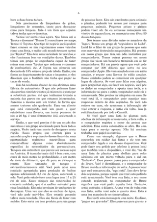 5
hora a duas horas talvez.
Nós precisamos de limpadores de grãos,
limpadores de sementes, tanto para descascar
como para limpeza. Este é um ítem que alguém
talvez tenha que re-inventar.
Vamos ver outra coisa agora. Nós fomos até a
Toyota e dissemos: “Temos 51 consultores no campo.
Temos 17 Toyotas. Que tipo de negócio vocês podem
fazer conosco se nós registrarmos esses veículos
como uma frota, e então todo mundo troca os carros
por Toyota?” Eles têm uma variedade de veículos, e
eles funcionam bem em condições duras. Também
temos um grupo de engenharia capaz de fazer
coisas com essas Toyotas que reduzem o consumo
de combustível, etc. A Toyota nos ofereceu um
desconto de 15% sobre o preço de tabela. Então, nós
fomos ao departamento de taxas e impostos, e eles
disseram que o Instituto não tinha que pagar as
taxas de venda.
Não há nenhuma chance de nós abrirmos uma
fábrica de automóveis. O que nós podemos fazer
são acordos com fabricantes já existentes e começar
a substituir partes, até que tenhamos trocado a
maioria das partes em que estamos interessados.
Fazemos o mesmo com um trator, de forma que
nossos tratores não quebrarão. Para um cliente
que está começando com um pasto e quer
estabelecer uma floresta, um trator pequeno, de
oito a 20 hp, é uma ferramente útil, acelerando o
serviço.
Então, o que você precisa é de um estudo dos
materiais e um grupo selecionado para fazer todo o
negócio. Vocês terão um monte de designers nesta
região. Esses grupos que entram para a
manufaturação e suprimento desses ítens têm uma
oportunidade realmente maravilhosa para
comerciallizar alguma coisa absolutamente
específica às necessidades da permacultura.
Tanques são outro ítem que parece ser escasso aqui
na América. O tamanho mais útil é bem raso, com
cerca de meio metro de profundidade, e um metro
de meio de diâmetro, que dê para se alcançar o
centro. Esse tamanho de tanque é
extraordinariamente útil. Você pode criar uma
condição apropriada para produção de bulbos
apenas adicionando 2,5 cm de água, saturando o
solo. Você pode estabelecer uma lagoa com 15 a 25
cm de solo. Esses tanques são construídos de
concreto moldado, que é o melhor material para
essa finalidade. Eles não precisam de um buraco de
drenagem. Uma vez que eles se enchem de água,
você não pode movê-los. Eles estarão pesando
talvez meia tonelada. Eles são fáceis de fazer com
moldes. Este seria um bom produto para um grupo
de pessoas fazer. Eles são excelentes para animais
e plantas, podendo ter acesso por rampas para
pequenos animais. Pequenos peixes e girinos
podem viver ali. Se eu estivesse começando um
viveiro de aquacultura, eu começaria com 40 ou 50
desses tanques.
Nós temos uma divisão entre os membros da
Tagari. Temos um grupo de “seguidores de Ludd”.
Ludd foi o líder de um grupo de pessoas que saiu
com marretas destruindo maquinários. Há pessoas
em nosso grupo que têm um ódio instintivo por
computadores. Temos outras pessoas em nosso
grupo que vêem um benefício tremendo em se ter
computadores. Há um pacote agora que você pode
comprar por 300 dólares que serve no seu
computador Apple. Ele vem acoplado com um rádio
amador, e requer uma licensa de rádio amador.
Essas unidades podem se comunicar em qualquer
lugar do planeta. Se você quer falar com alguém,
para perguntar algo, ou fazer um negócio, você põe
os dados no computador e aperta uma tecla, e a
informação vai para o outro computador onde ela é
armazenada. Não precisa ter ninguém em casa. Se
você está lá, o computador pode manejar suas
respostas dentro de dois segundos. Se você não
estiver em casa, ele armazena a informação até
você entrar a resposta, e então ela volta. Isso já
está funcionando por todo o Canadá.
Se você quer uma lista de plantas para
abelhas da informação armazenada, a lista volta, e
o computador registra o nome da pessoa que
solicitou. Uma conta automática se abre. Há uma
taxa para o serviço apenas. Não há nenhum
trabalho com papel ou correios.
Como um exemplo, digamos que o Bruce
concordou em cuidar das listas e ele tem um
computador Apple e um desses dispositivos. Você
pode fazer seu pedido por telefone à pessoa local
que também tem o dispositivo, e você diz, “me dê
uma lista de plantas para abelhas para solos
alcalinos em um morro voltado para o sul em
Timbuktu”. Essa pessoa passa para o computador
do Bruce. Você é identificado, e o computador de
Bruce manda a informação de volta. A pessoa local
que você contactou diz, “aqui está”. Isso deve levar
dois segundos, porque aquilo que você está pedindo
está armazenado. Você tem sua lista, e seu nome
estando registrado no computador de Bruce
significa que você pediu aquela lista. Portanto,
serão cobrados 4 dólares. A taxa vem de volta com
sua lista, então você sabe o quanto deve. Esta é
uma boa maneira de se comercializar.
Eu recebi uma mensagem uma noite. Eu disse,
“pegue seu gravador”. Eles puzeram para gravar, e
 