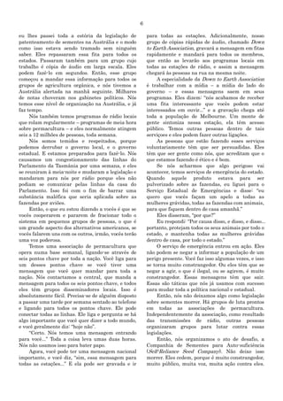 6
eu lhes passei toda a estória da legislação de
patenteamento de sementes na Austrália e o modo
como isso estava sendo tramado sem ninguém
saber. Eles repassaram essa fita para todos os
estados. Passaram também para um grupo cujo
trabalho é cópia de áudio em larga escala. Eles
podem fazê-lo em segundos. Então, esse grupo
começou a mandar essa informação para todos os
grupos de agricultura orgânica, e nós tivemos a
Austrália alertada na manhã seguinte. Milhares
de notas choveram nos gabinetes políticos. Nós
temos esse nível de organização na Austrália, e já
faz tempo.
Nós também temos programas de rádio locais
que rolam regularmente – programas de meia hora
sobre permacultura – e eles normalmente atingem
seis a 12 milhões de pessoas, toda semana.
Nós somos temidos e respeitados, porque
podemos derrubar o governo local, e o governo
estadual. E estamos preparados para fazê-lo. Nós
causamos um congestionamento das linhas do
Parlamento da Tasmânia por uma semana, e eles
se reuniram à meia-noite e mudaram a legislação e
mandaram para nós por rádio porque eles não
podiam se comunicar pelas linhas da casa do
Parlamento. Isso foi com o fim de barrar uma
substância maléfica que seria aplicada sobre as
fazendas por aviões.
Então, o que eu estou dizendo a vocês é que se
vocês cooperarem e pararem de fracionar todo o
sistema em pequenos grupos de pessoas, o que é
um grande aspecto dos alternativos americanos, se
vocês falarem uns com os outros, irmão, vocês terão
uma voz poderosa.
Temos uma associação de permacultura que
opera numa base semanal, ligando-se através de
seis pontos chave por toda a nação. Você liga para
um desses pontos chave se você tiver uma
mensagem que você quer mandar para toda a
nação. Nós contactamos a central, que manda a
mensagem para todos os seis pontos chave, e todos
eles têm grupos disseminadores locais. Isso é
absolutamente fácil. Precisa-se de alguém disposto
a passar uma tarde por semana sentado ao telefone
e ligando para todos os pontos chave. Ele pode
conectar todas as linhas. Ele liga e pergunta se há
algo importante que você quer dizer a todo mundo,
e você geralmente diz: “hoje não”.
“Certo. Nós temos uma mensagem entrando
para você...” Toda a coisa leva umas duas horas.
Nós não usamos isso para bater papo.
Agora, você pode ter uma mensagem nacional
importante, e você diz, “sim, essa mensagem para
todas as estações...” E ela pode ser gravada e ir
para todas as estações. Adicionalmente, nosso
grupo de cópias rápidas de áudio, chamado Down
to Earth Association, gravará a mensagem em fitas
rapidamente e mandará para todos os membros,
que então as levarão aos programas locais em
todas as estações de rádio, e assim a mensagem
chegará às pessoas na rua na mesma noite.
A especialidade da Down to Earth Association
é trabalhar com a mídia – a mídia do lado do
governo – e essas mensagens saem em seus
programas. Eles dizem: “nós acabamos de receber
uma fita interessante que vocês podem estar
interessados em ouvir...” e a gravação chega até
toda a população de Melbourne. Um monte de
gente sintoniza nessa estação, ela têm acesso
público. Temos outras pessoas dentro de tais
serviçoes e eles podem fazer outras ligações.
As pessoas que estão fazendo esses serviços
voluntariamente têm que ser persuadidas. Eles
têm que ser gente como nós, que acreditam que o
que estamos fazendo é ético e é bom.
Se nós acharmos que algo perigoso vai
acontecer, temos serviços de emergência do estado.
Quando aquele produto estava para ser
pulverizado sobre as fazendas, eu liguei para o
Serviço Estadual de Emergências e disse: “eu
quero que vocês façam um apelo a todas as
mulheres grávidas, todas as fazendas com animais,
para que fiquem dentro de casa amanhã.”
Eles disseram, “por que?”
Eu respondi: “Por causa disso, e disso, e disso...
portanto, protejam todos os seus animais por todo o
estado, e mantenha todas as mulheres grávidas
dentro de casa, por todo o estado.”
O serviço de emergência entrou em ação. Eles
não podem se negar a informar a população de um
perigo presente. Você faz isso algumas vezes, e isso
se torna muito constrangedor. Ou eles têm que se
negar a agir, o que é ilegal, ou se agirem, é muito
constrangedor. Essas mensagens têm que sair.
Essas são táticas que nós já usamos com sucesso
para mudar toda a política nacional e estadual.
Então, nós não deixamos algo como legislação
sobre sementes morrer. Há grupos de luta prontos
em todas as associações de permacultura.
Independentemente da associação, como resultado
das transmissões de rádio, outras pessoas
organizaram grupos para lutar contra essas
legislações.
Então, nós organizamos o ato de desafio, a
Companhia de Sementes para Auto-suficiência
(Self-Reliance Seed Company). Não deixe isso
morrer. Eles cedem, porque é muito constrangedor,
muito público, muita voz, muita ação contra eles.
 