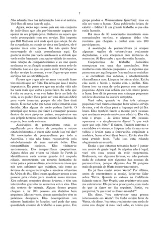 7
Não adianta lhes dar informação. Isso é só notícia.
Você lhes dá uma base de ação.
Agora, vocês aqui nesse país são um conjunto
de indivíduos que são perfeitamente capazes de
operar do seu próprio jeito. Portanto eu espero que
vocês prosseguirão com seu serviço. Não importa
que Bill Mollison está onde quer que esteja. Se ele
for atropelado, ou sumir de vista em Londres, ele é
apenas mais uma pessoa. Eu não quero ficar
encarregado de nada pessoalmente aqui. Eu
gostaria muito que vocês adotassem a atitude que
vocês estão formando uma universidade de mentes,
uma relação de companheirismo; e eu não quero
nenhuma estratificação acontecendo nessa rede de
trabalho. Isso é o que eu quero dizer. Certifique-se
de dar serviço às pessoas, e certifique-se que esses
serviços não se estratifiquem.
Parece que o que nós estamos tentando fazer
tem mesmo que ser feito. Eu acho que isso é muito
importante. Eu posso ver que em minha vida não
há nada mais que valha a pena fazer. Eu acho que
é vida ou morte, e eu vou bater forte no lado da
vida, se eu puder. Esta pode ser uma decisão difícil
para vocês tomarem, porque ela não lhes dará
muito. E eu não acho que todos vocês tomarão essa
decisão. Mas alguns de vocês podem fazê-lo. O
principal que temos que fazer é conseguir pessoas
dentro de seus próprios países, competentes em
seu próprio terreno, com um monte de sistemas de
suporte, bem onde estamos.
Associações de permacultura estão se
espalhando para dentro da pesquisa e outros
estabelecimentos, e quem sabe aonde isso vai dar?
Há associações de permacultura por toda a
Austrália, e nós não fomos responsáveis pelo
estabelecimento de nem metade delas. Elas
compartilham espécies. Eles visitam-se
mutuamente. Eles compartilham cooperativas.
Alguns deles que vivem na cidade de Perth já
identificaram cada árvore grande útil naquela
cidade, encontraram um recurso fantástico de
valor para a permacultura, encontraram coisas que
nós nem sabíamos que existiam, tais como as
árvores de sangue-de-dragão e ameixas silvestres
da África do Sul. Eles levam qualquer pessoa a um
passeio pela cidade para mostrar essas árvores.
Eles coletam sementes dessas árvores, e têm um
intercâmbio gratuito de sementes entre eles. Eles
são centros de energia. Alguns desses grupos
chegam a ter 200 pessoas em distritos bem
pequenos. Muitas vezes, dessas associações vêm os
próximos designers. Eles desempenham um
número fantástico de funções; você pode dar uma
quantidade enorme de trabalho a essa gente. Um
grupo produz o Permaculture Quarterly, mas eu
não sei como o fazem. (Essa publicação deixou de
existir – Editor) É um grande trabalho o que eles
estão fazendo.
Há mais de 30 associações mandando suas
comunicações escritas, e algumas delas têm
reuniões que chegam a contar com uns 200
participantes.
A associação de permacultura já ocupou
algumas regiões de ovinocultura realmente
degradadas, e eles chegaram com milhares de
sementes. Só Deus sabe o que eles estão fazendo.
Cooperativas de trabalho doméstico
começaram em uma das associações. Sete
mulheres com crianças pequenas – e algumas que
passaram por aquilo quase ficaram loucas sozinhas
– se encontram nos sábados, e absolutamente
chacoalham a casa. Limpam do teto ao chão. Então,
elas saem e fazem o mesmo com o jardim. Elas
fazem isso na casa de cada pessoa com crianças
pequenas. Agora elas acham que têm muito pouco
a fazer. Isso dá às pessoas com crianças pequenas
um leve descanso da loucura completa.
Você sabe, quando se têm três crianças
pequenas você nunca consegue fazer aquele serviço
de casa, e só de olhar para a bagunça você já fica
louco. Elas também fazem o mesmo para pessoas
que mudaram recentemente para o bairro. Eles vão,
todo o grupo – às vezes umas 100 pessoas
aparacem – e simplesmente dizem: “o que você
quer que seja feito?” E fazem. Trazem carretas e
caminhões e tratores, e limpam tudo, tiram carros
velhos e levam para o ferro-velho, empilham a
madeira, fazem o local ficar bonito. Então, eles dão
uma grande festa. Tudo isso está rolando
alegremente no mundo.
Então o que estamos tentando fazer é juntar
um monte de gente legal. Se alguém não é legal,
você tira essa pessoa da rede cooperativa.
Realmente, em algumas formas, eu não gostaria
nada de esbarrar com algumas das pessoas da
permacultura, porque algumas das 70 gangues
mais da pesada de Watts cooperam conosco.
Eu já lhes contei sobre Watts? Por último,
antes de encerrarmos a sessão, deixe-me falar
sobre Watts. Quando eu estava na Califórnia
falando com os Tree People, uma repórter veio para
me entrevistar. Ela parecia preocupada, com medo
do que ia fazer no dia seguinte. Então, eu
perguntei, “o que você vai fazer amanhã?”
Ela disse, “vou entrevistar uma pessoa
interessante em Watts”. Eu tinha ouvido falar de
Watts, ela disse, “eu estou realmente com medo de
como vou chegar lá mas, você sabe, eu tenho que
 