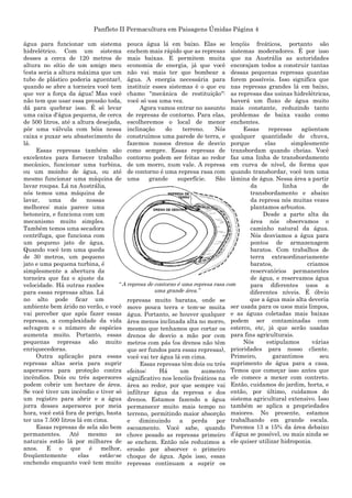 Panfleto II Permacultura em Paisagens Úmidas Página 4
água para funcionar um sistema
hidrelétrico. Com um sistema
desses a cerca de 120 metros de
altura no sítio de um amigo meu
(esta seria a altura máxima que um
tubo de plástico poderia aguentar),
quando se abre a torneira você tem
que ver a força da água! Mas você
não tem que usar essa pressão toda,
dá para quebrar isso. É só levar
uma caixa d'água pequena, de cerca
de 500 litros, até a altura desejada,
pôr uma válvula com bóia nessa
caixa e puxar seu abastecimento de
lá.
Essas represas também são
excelentes para fornecer trabalho
mecânico, funcionar uma turbina,
ou um moinho de água, ou até
mesmo funcionar uma máquina de
lavar roupas. Lá na Austrália,
nós temos uma máquina de
lavar, uma de nossas
melhores: mais parece uma
betoneira, e funciona com um
mecanismo muito simples.
Também temos uma secadora
centrífuga, que funciona com
um pequeno jato de água.
Quando você tem uma queda
de 30 metros, um pequeno
jato e uma pequena turbina, é
simplesmente a abertura da
torneira que faz o ajuste da
velocidade. Há outras razões
para essas represas altas. Lá
no alto pode ficar um
ambiente bem árido no verão, e você
vai perceber que após fazer essas
represas, a complexidade da vida
selvagem e o número de espécies
aumenta muito. Portanto, essas
pequenas represas são muito
enriquecedoras.
Outra aplicação para essas
represas altas seria para suprir
aspersores para proteção contra
incêndios. Dois ou três aspersores
podem cobrir um hectare de área.
Se você tiver um incêndio e tiver só
um registro para abrir e a água
jorra desses aspersores por meia
hora, você está fora de perigo, basta
ter uns 7.500 litros lá em cima.
Essas represas de sela são bem
permanentes. Até mesmo as
naturais estão lá por milhares de
anos. E o que é melhor,
freqüentemente elas estão-se
enchendo enquanto você tem muito
pouca água lá em baixo. Elas se
enchem mais rápido que as represas
mais baixas. E permitem muita
economia de energia, já que você
não vai mais ter que bombear a
água. A energia necessária para
instituir esses sistemas é o que eu
chamo "mecânica de restituição":
você só usa uma vez.
Agora vamos entrar no assunto
de represas de contorno. Para elas,
escolheremos o local de menor
inclinação do terreno. Nós
construímos uma parede de terra, e
fazemos nossos drenos de desvio
como sempre. Essas represas de
contorno podem ser feitas ao redor
de um morro, num vale. A represa
de contorno é uma represa rasa com
uma grande superfície. São
represas muito baratas, onde se
move pouca terra e tem-se muita
água. Portanto, se houver qualquer
área menos inclinada alta no morro,
mesmo que tenhamos que cortar os
drenos de desvio a mão por cem
metros com pás (os drenos não têm
que ser fundos para essas represas),
você vai ter água lá em cima.
Essas represas têm dois ou três
efeitos: Há um aumento
significativo nos lencóis freáticos na
área ao redor, por que sempre vai
infiltrar água da represa e dos
drenos. Estamos fazendo a água
permanecer muito mais tempo no
terreno, permitindo maior absorção
e diminuindo a perda por
escoamento. Você sabe, quando
chove pesado as represas primeiro
se enchem. Então nós reduzimos a
erosão por absorver o primeiro
choque de água. Após isso, essas
represas continuam a suprir os
lençóis freáticos, portanto são
sistemas moderadores. É por isso
que na Austrália as autoridades
encorajam todos a construir tantas
dessas pequenas represas quantas
forem possíveis. Isso significa que
nas represas grandes lá em baixo,
as represas das usinas hidrelétricas,
haverá um fluxo de água muito
mais constante, reduzindo tanto
problemas de baixa vazão como
enchentes.
Essas represas agüentam
qualquer quantidade de chuva,
porque elas simplesmente
transbordam quando cheias. Você
faz uma linha de transbordamento
em curva de nível, de forma que
quando transbordar, você tem uma
lâmina de água. Nessa área a partir
da linha de
transbordamento e abaixo
da represa nós muitas vezes
plantamos arbustos.
Desde a parte alta da
área nós observamos o
caminho natural da água.
Nós desviamos a água para
pontos de armazenagem
baratos. Com trabalhos de
terra extraordinariamente
baratos, criamos
reservatórios permanentes
de água, e reservamos água
para diferentes usos a
diferentes níveis. É óbvio
que a água mais alta deveria
ser usada para os usos mais limpos,
e as águas coletadas mais baixas
podem ser contaminadas com
esterco, etc, já que serão usadas
para fins agriculturais.
Nós estipulamos várias
prioridades para nosso cliente.
Primeiro, garantimos seu
suprimento de água para a casa.
Temos que começar isso antes que
ele comece a mexer com contreto.
Então, cuidamos do jardim, horta, e
então, por último, cuidamos do
sistema agricultural extensivo. Isso
também se aplica a propriedades
maiores. No presente, estamos
trabalhando em grande escala.
Poremos 13 a 15% da área debaixo
d‟água se possível, ou mais ainda se
ele quiser utilizar hidroponia.
“ A represa de contorno é uma represa rasa com
uma grande área.”
 