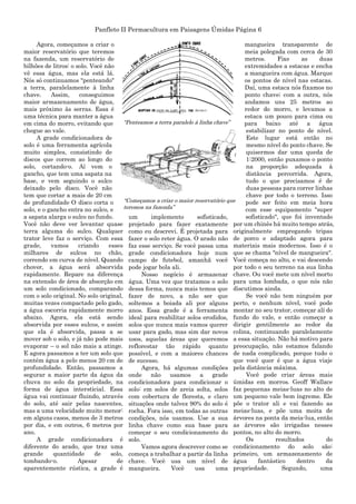 Panfleto II Permacultura em Paisagens Úmidas Página 6
Agora, começamos a criar o
maior reservatório que teremos
na fazenda, um reservatório de
bilhões de litros: o solo. Você não
vê essa água, mas ela está lá.
Nós só continuamos "penteando"
a terra, paralelamente à linha
chave. Assim, conseguimos
maior armazenamento de água,
mais próximo às serras. Essa é
uma técnica para manter a água
em cima do morro, evitando que
chegue ao vale.
A grade condicionadora de
solo é uma ferramenta agrícola
muito simples, consistindo de
discos que correm ao longo do
solo, cortando-o. Aí vem o
gancho, que tem uma sapata na
base, e vem seguindo o sulco
deixado pelo disco. Você não
tem que cortar a mais de 20 cm
de profundidade O disco corta o
solo, e o gancho entra no sulco, e
a sapata alarga o sulco no fundo.
Você não deve ver levantar quase
terra alguma do sulco. Qualquer
trator leve faz o serviço. Com essa
grade, vamos criando esses
milhares de sulcos no chão,
correndo em curva de nível. Quando
chover, a água será absorvida
rapidamente. Repare na diferença
na extensão de área de absorção em
um solo condicionado, comparando
com o solo original. No solo original,
muitas vezes compactado pelo gado,
a água escorria rapidamente morro
abaixo. Agora, ela está sendo
absorvida por esses sulcos, e assim
que ela é absorvida, passa a se
mover sob o solo, e já não pode mais
evaporar – o sol não mais a atinge.
E agora passamos a ter um solo que
contém água a pelo menos 20 cm de
profundidade. Então, passamos a
segurar a maior parte da água da
chuva no solo da propriedade, na
forma de água intersticial. Essa
água vai continuar fluindo, através
do solo, até sair pelas nascentes,
mas a uma velocidade muito menor:
em alguns casos, menos de 3 metros
por dia, e em outros, 6 metros por
ano.
A grade condicionadora é
diferente do arado, que traz uma
grande quantidade de solo,
tombando-o. Apesar de
aparentemente rústica, a grade é
um implemento sofisticado,
projetado para fazer exatamente
como eu descrevi. É projetada para
fazer o solo reter água. O arado não
faz esse serviço. Se você passa uma
grade condicionadora hoje num
campo de futebol, amanhã você
pode jogar bola ali.
Nosso negócio é armazenar
água. Uma vez que tratamos o solo
dessa forma, nunca mais temos que
fazer de novo, a não ser que
soltemos a boiada ali por alguns
anos. Essa grade é a ferramenta
ideal para reabilitar solos erodidos,
solos que nunca mais vamos querer
usar para gado, mas sim dar novos
usos, aquelas áreas que queremos
reflorestar tão rápido quanto
possível, e com a maiores chances
de sucesso.
Agora, há algumas condições
onde não usamos a grade
condicionadora para condicionar o
solo: em solos de areia solta, solos
com cobertura de floresta, e claro
situações onde talvez 90% do solo é
rocha. Fora isso, em todas as outras
condições, nós usamos. Use a sua
linha chave como sua base para
começar o seu condicionamento do
solo.
Vamos agora descrever como se
começa a trabalhar a partir da linha
chave. Você usa um nível de
mangueira. Você usa uma
mangueira transparente de
meia polegada com cerca de 30
metros. Fixe as duas
extremidades a estacas e encha
a mangueira com água. Marque
os pontos de nível nas estacas.
Daí, uma estaca nós fixamos no
ponto chave; com a outra, nós
andamos uns 25 metros ao
redor do morro, e levamos a
estaca um pouco para cima ou
para baixo até a água
estabilizar no ponto de nível.
Este lugar está então no
mesmo nível do ponto chave. Se
quisermos dar uma queda de
1:2000, então puxamos o ponto
na proporção adequada à
distância percorrida. Agora,
tudo o que precisamos é de
duas pessoas para correr linhas
chave por todo o terreno. Isso
pode ser feito em meia hora
com esse equipamento "super
sofisticado", que foi inventado
por um chinês há muito tempo atrás,
originalmente empregando tripas
de porco e adaptado agora para
materiais mais modernos. Isso é o
que se chama "nível de mangueira".
Você começa no alto, e vai descendo
por todo o seu terreno na sua linha
chave. Ou você mete um nível morto
para uma lombada, o que nós não
discutimos ainda.
Se você não tem ninguém por
perto, e nenhum nível, você pode
montar no seu trator, começar alí do
fundo do vale, e então começar a
dirigir gentilmente ao redor da
colina, continuando paralelamente
a essa situação. Não há motivo para
preocupação, não estamos falando
de nada complicado, porque tudo o
que você quer é que a água viaje
pela distância máxima.
Você pode criar áreas mais
úmidas em morros. Geoff Wallace
faz pequenas meias-luas no alto de
um pequeno vale bem íngreme. Ele
põe o trator ali e vai fazendo as
meias-luas, e põe uma moita de
árvores na ponta da meia-lua, então
as árvores são irrigadas nesses
pontos, no alto do morro.
Os resultados do
condicionamento do solo são:
primeiro, um armazenamento de
água fantástico dentro da
propriedade. Segundo, uma
“Penteamos a terra paralelo à linha chave”
“Começamos a criar o maior reservatório que
teremos na fazenda”
 