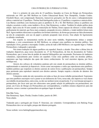 UMA INTRODUÇÃO À PERMACULTURA
Este é o primeiro de uma série de 15 panfletos, baseados no Curso de Design em Permacultura
ministrado em 1981 por Bill Mollison no Centro Educacional Rural, New Hampshire, Estados Unidos.
Elizabeth Beyor, sem compensação financeira, transcreveu gravações em fita do curso e subseqüentemente
editou o material em 15 panfletos. Thelma Snell datilografou todos os 15 panfletos e organizou a maioria deles.
Lisa Barnes contribuiu com ilustracoes para os panfletos II, IX e XI. Bill Mollison editou os panfletos em
relação a acurácia e estilo, como também o fiz eu, Dan Hemenway, o editor. Também fiz edição gráfica desta
edição. Após cerca de 10 anos usando as transcrições de Thelma, fomos capazes de oferecer a versão editada
graficamente do material, que ficou mais compacto, poupando árvores e dinheiro, e tendo também leitura mais
fácil. Agora também oferecemos os panfletos em formato eletrônico, de forma que possam ser lidos diretamente
na tela do computador, sem uso de papel e portanto poupando mais árvores. Esta edição foi ligeiramente
re-editada e atualizada.
Em respeito às monumentais tarefas de amor neste trabalho, freqüentemente árduas e sempre
cuidadosas, e com consentimento de Bill Mollison, eu coloquei estes panfletos no domínio público. Sua
reprodução é livre, gratuita e encorajada. Crédito, acima de tudo a Bill Mollison e em segundo lugar a Yankee
Permaculture, é adequado e apreciado.
Nós temos traduções de alguns panfletos em espanhol, francês e alemão. Para obter a última lista de
traduções disponíveis, peça nosso documento no. 27 de Permacultura, da lista de documentos de Yankee
Permaculture, que é nossa lista de pedido de material bibliográfico por encomenda. Precisamos de tradutores
voluntários, especialmente para versões em espanhol. Como estes panfletos estão em domínio público,
esperamos que haja traduções das quais não temos conhecimento. Se você encontrar alguma, por favor
notifique-nos.
Através dos esforços de voluntários pudemos pôr este estudo de permacultura no domínio público,
suplementando os materiais já disponíveis. Assim como encorajamos a todos que reproduzam estes panfletos,
também pedimos que respeitem os direitos autorais de outros livros e publicações em permacultura. Sempre
peça permissão para reproduzir material com direitos autorais. Sempre respeite a decisão do detentor dos
direitos autorais.
Voluntários ainda são uito necessários em todas as fases de nosso trabalho permacultural. Esperamos
que estes panfletos encorajem você a juntar-se aos defensores da Terra, nossa mãe, não importa se você chame
seu trabalho de permacultura, outra coisa, ou não use nenhum nome em particular. E se você desejar perseguir a
permacultura, por favor note que nós oferecemos uma grande seleção de publicações em permacultura, um
jornal, um Curso de Design em Permacultura por correspondência, e também estamos disponíveis para dar
palestras, cursos e ensinar a permacultura em qualquer lugar do mundo.
Pela Mãe Terra,
Dan Hemenway. Sparr, Florida, Estados Unidos, janeiro de 2001.
Nona edição.
Traduzido para o português por Cássio P. Octaviani, um voluntário. Correspondência com Barking Frogs
Permaculture deve ser em inglês, porque não falamos português.
Nosso website: www.barkingfrogspermaculture.org
 