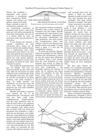 Panfleto II Permacultura em Paisagens Úmidas Página 12
Pedras não encolhem e
expandem como outros
materiais, e contribuem
para vazamentos. Então,
quando você esbarra em
pedras, separe-as de lado.
Soque a parede a cada 30
centímetros, conforme você
vai construíndo, passando as
máquinas para frente e para trás,
para que você tenha uma parede de
terra bem compactada. Até uns 3,5
a 4 metros nada de mais vai
acontecer, então você não precisa se
preocupar.
O que fizemos foi remover a
camada superficial de solo,
removendo paus, raízes, etc. Se
houver um bom solo argiloso abaixo,
nós o empurramos para cima,
empurramos para baixo, e de novo
para cima, para frente e para trás, e
assim vai. E é isso. Você pode passar
carros por cima dessas represas.
Você vai normalmente usá-las como
passagem, no fundo do vale, entre
represas ou canais.
Suas calhas de escoamento têm
que ser amplas. Você tem sua
represa no fundo do vale. Você corta
uma calha de escoamento na parte
sólida do morro, contornando, então
vai deixando mais raso, até sumir.
Se você for no sentido de um fluxo
contínuo, você pode canalizar a
água de saída fazendo um
vertedouro, ou levar por canos até
outra área. Esses são sistemas
pequenos que você pode trabalhar
de diversas formas.
Quando você passa a construir
uma represa de 70 m de
comprimento por 7 de largura, você
tem que fazer tudo muito
cuidadosamente. Primeiramente,
você faz uma trincheira aqui na
base do local onde se vai represar,
indo a 1 a 1,5 m de profundidade até
você encontrar uma argila muito
boa no fundo. Você tem então que
preencher essa trincheira, e todo o
miolo da sua barragem, com argila.
Fora isso, o procedimento é o mesmo
que para represas menores. Você faz
assim, e torce pelo melhor! Represas
maiores são um negócio mais sério.
A altura da rampa pode ser cerca de
4 m, com uma parede de 4 m. Não
use rochas na estrutura da sua
represa. Em represas maiores, você
não vai querer nenhum vazamento.
Preencha toda a parte central da
barragem com boa argila, fazendo
uma parede até o topo, para ter uma
represa totalmente impermeável.
Se estivermos trabalhando com
solos graníticos, com areia grossa,
não conseguiremos fazer uma
represa a não ser que façamos essa
parede central com argila. A argila
barra a água, e é isso que dá
estabilidade à represa.
É assim que fazemos represas
acima da superfície do solo. Muitas
represas não ultrapassam a altura
do solo, há muitos tipos diferentes
de represas. Essa é uma represa
feita por uma barragem no vale,
represas que correm ao longo de
contornos. São usualmente feitas de
terra bem compactada, e são
chamadas represas de contorno. E
então, há as represas que ficam
abaixo da superfície do solo. Em
locais muito planos, o jeito de
segurar a água é escavar um açude.
São na verdade tanques de terra. Os
drenos podem levar até um desses
tanques de terra, de forma que você
tem um fluxo bem suave, e a água é
reservada abaixo do nível do chão.
Tanques assim são impossíveis de
se romperem. Agora, quando você
está construíndo um açude, você
pode fazer um monte de coisas bem
interessantes. Você pode amontoar o
solo escavado para criar um
monte à beira do açude.
Quando o açude se enche, você
tem uma situação boa para
produção. Você pode incluir
animais no projeto. Você pode
calçar uma parte com pedras,
se quiser. O ponto fundo do
açude é bem abrupto, e você
provavelmente não vai ter muita
vegetação ali, exceto bem na
margem. O banco de terra atrás do
açude, que pode ter uns 3 metros de
altura, pode ter árvores à frente. Ali
você vai ter um clima tropical. Se
você quiser enfeitar, você pode
fechar essa parte com vidro, tendo
então uma reflexão do sol no
inverno, e talvez dando até uns 60%
de calor adicional. Você vai ter
absorção direta da luz solar – uma
boa situação de aquecimento. Se
você quiser pôr bambu no topo do
seu banco de terra, você pode ter
ainda 60 a 63% de calor adicional. O
próprio banco de terra armazena
calor.
Há dois tipos básicos de
bambu: um é chamado monopodial,
e o outro simpodial. A maioria dos
bambus são monopodiais, e formam
touceiras. Bambus simpodiais
crescem lateralmente, de gemas em
sua base; você pode plantar ele aqui
e ele pode brotar ali, do outro lado
da rua. Ninguém usa esses bambus
simpodiais porque eles são
pequenos, raramente passando de
1,5 m de altura. Eles são bons para
fazer flexas, mas se você não precisa
de flexas, é melhor esquecer deles.
Agora, os bambus monopodiais
são gigantescos, chegando a 20 ou
25 metros de altura. Alguns formam
“Preencha a parte central da barragem com boa argila”
 