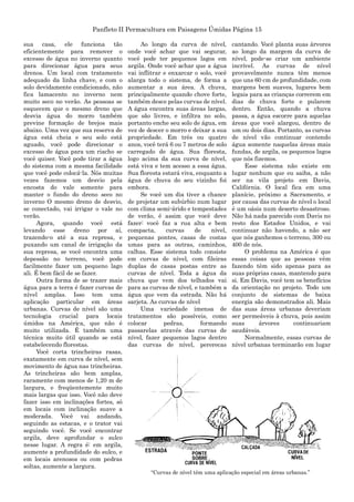 Panfleto II Permacultura em Paisagens Úmidas Página 15
sua casa, ele funciona tão
eficientemente para remover o
excesso de água no inverno quanto
para direcionar água para seus
drenos. Um local com tratamento
adequado da linha chave, e com o
solo devidamente condicionado, não
fica lamacento no inverno nem
muito seco no verão. As pessoas se
esquecem que o mesmo dreno que
desvia água do morro também
previne formação de brejos mais
abaixo. Uma vez que sua reserva de
água está cheia e seu solo está
aguado, você pode direcionar o
excesso de água para um riacho se
você quiser. Você pode tirar a água
do sistema com a mesma facilidade
que você pode colocá-la. Nós muitas
vezes fazemos um desvio pela
encosta do vale somente para
manter o fundo do dreno seco no
inverno O mesmo dreno de desvio,
se conectado, vai irrigar o vale no
verão.
Agora, quando você está
levando esse dreno por aí,
trazendo-o até a sua represa, e
puxando um canal de irrigação da
sua represa, se você encontra uma
depessão no terreno, você pode
facilmente fazer um pequeno lago
ali. É bem fácil de se fazer.
Outra forma de se trazer mais
água para a terra é fazer curvas de
nível amplas. Isso tem uma
aplicação particular em áreas
urbanas. Curvas de nível são uma
tecnologia crucial para locais
úmidos na América, que não é
muito utilizada. É também uma
técnica muito útil quando se está
estabelecendo florestas.
Você corta trincheiras rasas,
exatamente em curva de nível, sem
movimento de água nas trincheiras.
As trincheiras são bem amplas,
raramente com menos de 1,20 m de
largura, e freqüentemente muito
mais largas que isso. Você não deve
fazer isso em inclinações fortes, só
em locais com inclinação suave a
moderada. Você vai andando,
seguindo as estacas, e o trator vai
seguindo você. Se você encontrar
argila, deve aprofundar o sulco
nesse lugar. A regra é: em argila,
aumente a profundidade do sulco, e
em locais arenosos ou com pedras
soltas, aumente a largura.
Ao longo da curva de nível,
onde você achar que vai segurar,
você pode ter pequenos lagos em
argila. Onde você achar que a água
vai inflitrar e enxarcar o solo, você
alarga todo o sistema, de forma a
aumentar a sua área. A chuva,
principalmente quando chove forte,
também desce pelas curvas de nível.
A água encontra suas áreas largas,
que são livres, e infiltra no solo,
portanto enche seu solo de água, em
vez de descer o morro e deixar a sua
propriedade. Em três ou quatro
anos, você terá 6 ou 7 metros de solo
carregado de água. Sua floresta,
logo acima da sua curva de nível,
está viva e tem acesso a essa água.
Sua floresta estará viva, enquanto a
água de chuva do seu vizinho foi
embora.
Se você um dia tiver a chance
de projetar um subúrbio num lugar
com clima semi-árido e tempestades
de verão, é assim que você deve
fazer: você faz a rua alta e bem
compacta, curvas de nível,
pequenas pontes, casas de costas
umas para as outras, caminhos,
calhas. Esse sistema todo consiste
em curvas de nível, com fileiras
duplas de casas postas entre as
curvas de nível. Toda a água da
chuva que vem dos telhados vai
para as curvas de nível, e também a
água que vem da estrada. Não há
sarjeta. As curvas de nível
Uma variedade imensa de
tratamentos são possíveis, como
colocar pedras, formando
passarelas através das curvas de
nível, fazer pequenos lagos dentro
das curvas de nível, pererecas
cantando. Você planta suas árvores
ao longo da margem da curva de
nível, pode-se criar um ambiente
incrível. As curvas de nível
provavelmente nunca têm menos
que uns 60 cm de profundidade, com
margens bem suaves, lugares bem
legais para as crianças correrem em
dias de chuva forte e pularem
dentro. Então, quando a chuva
passa, a água escorre para aquelas
áreas que você alargou, dentro de
um ou dois dias. Portanto, as curvas
de nível vão continuar contendo
água somente naquelas áreas mais
fundas, de argila, os pequenos lagos
que nós fizemos.
Esse sistema não existe em
lugar nenhum que eu saiba, a não
ser na vila projeto em Davis,
Califórnia. O local fica em uma
planície, próximo a Sacramento, e
por causa das curvas de nível o local
é um oásis num deserto desastroso.
Não há nada parecido com Davis no
resto dos Estados Unidos, e vai
continuar não havendo, a não ser
que nós ganhemos o terreno, 300 ou
400 de nós.
O problema na América é que
essas coisas que as pessoas vêm
fazendo têm sido apenas para as
suas próprias casas, mantendo para
si. Em Davis, você tem os benefícios
da orientação no projeto. Todo um
conjunto de sistemas de baixa
energia são demonstrados ali. Mais
das suas áreas urbanas deveriam
ser permeáveis à chuva, pois assim
suas árvores continuariam
saudáveis.
Normalmente, essas curvas de
nível urbanas terminarão em lugar
“Curvas de nível têm uma aplicação especial em áreas urbanas.”
 