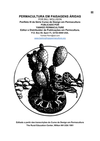 III
PERMACULTURA EM PAISAGENS ÁRIDAS
POR BILL MOLLISON
Panfleto III da Série Curso de Design em Permacultura
PUBLICADO POR
YANKEE PERMACULTURE
Editor e Distribuidor de Publicações em Permcultura.
P.O. Box 69, Sparr FL 32192-0069 USA.
Yankee Perm@aol.com
www.barkingfrogspermaculture.org
Editado a partir das transcrições do Curso de Design em Permacultura
The Rural Education Center, Wilton NH USA 1981
 