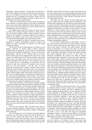 3
intermitente, e abaixo da escarpa. A escarpa não é terra cultivável; é
rocha sólida. Qualquer cultivo deve ser feito num nível mais baixo, e
tem que ser protegido com barreiras contra enxentes. Plantações
rasteiras têm que ser protegidas com barreiras. Árvores não tem
problema. Uma agricultura limitada de espécies arbóreas, com um
grande número de espécies, é possível aqui.
Todos os povos dos desertos secam sua comida. Na escarpa em
frente, colhendo o sol quente, podem-se cortar salas de desidratação,
onde as coisas secam muito rapidamente. Tâmaras, damascos secos e
outros items de longa conservação como nozes do deserto são muito
importantes para os povos do deserto.
Há ecologias muito simples nos desertos. No deserto do norte
da África, toda a ecologia é baseada na tâmara, o melão, cabras e
café, com as cabras comendo o melão, a tâmara e arbustos. Este é um
sistema de vida completo, um tipo de ecologia de seis espécies, e
permanece por milhares de anos. Tudo o que você precisa está ali.
Você tem que fermentar algumas coisas, fazer queijo de cabra.
Outra coisa abundante no deserto é um grupo de aves que se
alimentam de sementes, principalmente rolinhas e pombos, mas
também um grupo interessante de codornas. Há uma grande
produção de sementes.
Há uma outra forma de armazenamento nos desertos, que são
enormes tubérculos. O deserto produz enormes tubérculos,
freqüentemente de leguminosas. Há um órgão de armazenamento
enorme em uma leguminosa chamada yala – nem sei se ela tem um
nome botânico – que pesa de 135 a 180 kilos. Ela vive nas dunas.
Podem se passar sete anos sem nada acontecer; então, chove, e a yala
emerge e se espalha talvez uns 200 metros no deserto, uma grande
planta verde. É um legume verde com uma flor de ervilha. Tem
sementes abundantes. Ela então morre, seca e desaparece cerca de
1,8 m abaixo da areia. Os aborígenes a encontram por meio de
bruxaria. Só pode ser por bruxaria. De qualquer forma, eu posso
contar com eles para encontrar a yala para mim: eles saem
procurando ao redor da duna, e cantam, e tateiam, tateiam, tateiam.
Então eles cavam um buraco e encontram a yala. Se é a memória de
onde a planta estava, ou se há algum traço dela na superfície da duna,
eu não consigo entender, porque eu não posso conversar com eles, a
não ser com um inglês precário. Eles comem esses tubérculos, mas
não o fazem muito freqüentemente. Não há muitos, e eles tendem a
reservá-los para tempos de escassez. Fora isso, eles comem muitas
outras coisas, incluindo insetos. Há um monte de comida no deserto.
Você nunca fica sem comida. O ingrediente crucial é a água.
Quando nós perfuramos o chão do deserto, podemos encontrar
boa água se perfuramos próximo ao pedimento. Lá ainda há atividade,
embora talvez muito lenta, e não há muita salinidade. Quanto mais
longe se entra na planície, mais a salinidade aumenta. Tipicamente,
você pode ir de cerca de 200 a 300 partes por milhão de sal, o que é
bem baixo, até 1.100 partes por milhão, entrando somente 1,5 km na
planície. Você não pode usar essa água. Então, com equipamentos
modernos, podemos instalar cataventos em algum lugar próximo à
escarpa, de forma que o risco de falta absoluta de água é facilmente
eliminado dessas áreas locais. Porém, você não deve se preocupar
muito com cataventos a não ser que os sistemas naturais de água
estejam exaustos. Não é algo que possamos utilizar continuamente.
Não se deve usar cataventos para fazer gramados ou para a descarga
do banheiro.
Você tem que conservar água. Você pode fazer cercas de
arbustos, levemente reforçadas, e plantar bancos de desvio baixos
através do rio intermitente levando deserto adentro, estabelecendo
áreas de absorção.
No livro Permaculture II nós mostramos uma forma diferente
de deserto, com sifões indo de uma dessas áreas de absorção até a
outra. Na chuva, quando uma dessas áreas se enche, a água é
sifonada para a outra e assim por diante, e assim nós carregamos as
áreas de represamento de água. Com chuvas leves, talvez só dê para
saturar três desses represamentos. Quando eu fui lá numa viagem em
particular, tivemos 700 mm de chuva, dos quais 100 mm foram em
um só dia. Aquele deserto tem uma precipitação anual média de 250
mm. Portanto, precipitação anual média não significa nada no deserto.
Não chovia havia três anos, e então, 700 mm. É assim que você tem
uma média anual de 250 mm.
Você pode levar esses sistemas tão longe quanto quiser, de
forma que alguns deles são irrigados apenas eventualmente. Você
colocaria então suas plantas mais resistentes nas áreas mais distantes,
e as menos resistentes à falta de água mais próximo à fonte de água.
O grande segredo para cultivar plantas no deserto é alguma forma de
irrigação por gotejamento, que pode ser bem primitivo, ou muito
sofisticado. A forma primitiva pode ser algo como um ovo de
avestruz com um único furo, bem próximo à planta; a água vaza pelo
fundo em pequenas gotas. Também pode ser tão primitivo como um
galão velho daqueles que tem aos montes jogados por aí. Você enche
o galão de água e o põe invertido, a água goteja através de um
pequeno furo na tampa. E pode ser tão sofisticado como uma linha de
irrigação por gotejamento israelense.
Se você escutar cuidadosamente St. Barbe Baker, vai ouví-lo
dizer que no deserto, até mesmo três ou quatro pedras ao redor de
uma árvore fazem a diferença entre sobrevivência e morte. Ninguém
sabe ao certo porque a cobertura com pedras funciona. Há duas
escolas de pensamento, e eu concordo com ambas. Se você puser
uma pilha de pedras no deserto, freqüentemente fica úmido em baixo
delas. Os aborígenes usam pedras em buracos para coletar umidade.
Eles colocam pequenas bacias de barro em baixo delas. Os
aborígenes normalmente não revelam suas fontes do deserto,
particularmente água emergencial. Você tem que saber exatamente
onde as fontes estão, e enfiar um canudo lá para beber a água. Essa
água nunca é armazenada como água visível. Dentro desses buracos,
em baixo de pedras, é normalmente úmido. Duas razões foram dadas.
Uma é que as pedras se aquecem rapidamente durante o dia, ficando
relativamente mais quentes que o chão. Elas puxam água do solo ao
redor, criando uma evaporação mais rápida do solo naquele lugar. À
noite, elas esfriam-se mais rapidamente que a terra ao redor. Elas são
sensivelmente mais frias. Às vezes nas noites do deserto há uma
umidade positiva, e qualquer umidade condensa entre essas rochas e
escorre para dentro da areia. Então, provavelmente ambos os fatores
estão operando. É possível plantar uma figueira ou outra árvore e
fazer uma cobertura do solo ao redor com pedras, e as árvores
parecem ficar muito bem. As figueiras do deserto, no seu habitat
natural, estão sempre nessas pilhas de pedras soltas. Citrus também
vai muito bem em pilhas de rochas. Então, cobrir o solo com pedras é
uma estratégia valiosa.
Há uma abundância de materiais para cobrir o solo no deserto.
Os aborígines cobrem os buracos d’água com uma cobertura bem
grossa de gramíneas do deserto, bem rente à superfície da água.
Também cobrem seus abrigos diurnos com essas gramíneas. Há uma
enorme quantidade de cobertura em todos os desertos, exceto os
desertos de dunas, que de qualquer forma são raros. A maioria dos
desertos têm bastante vegetação. A maior parte dessa vegetação
quebra-se e deixa-se carregar pelo vento. Você pode capturar esse
material facilmente com cercas. Muitas plantas do deserto se
distribuem liberando grandes emaranhados de sementes que rolam
pelo deserto. Esse material pára nas cercas. Você pode facilmente
acumular grandes quantidades de material para cobertura dessa forma.
Todas as plantas do deserto, especialmente as casuarinas e muitos
dos pinheiros, também depositam grandes quantidades de matéria
vegetal. Não se fica sem matéria para cobertura nos desertos. Se você
não cobrir o solo, o pH onde você irriga por gotejamento
rapidamente aumenta e se torna tóxico para plantas. Se você goteja
água sobre a cobertura vegetal morta, há um tamponamento por
ácidos húmicos que previne esse aumento no pH.
Você tem que ter uma área relativamente grande no deserto –
talvez um hectare ou um hectare e meio – para prover uma
quantidade suficiente de matéria vegetal para uma área de 400 a 1000
 