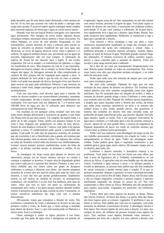 6
pode descobrir que foi uma única rocha obstruindo o leito arenoso de
um rio. O rio tem que escorrer em volta da pedra e carregar uma
carga mais pesada. É possível copiar aquela estratégia muito simples
para construir represas, de forma que a água ao correr escave poços.
Quando você tem um lençol freático carregado, isso representa
água permanente. Nas margens de terras áridas, algumas dessas
estratégias simples encorajam forças naturais a fazer escavações. Os
índios Papagos, ao invés de usar paredes bloqueando os rios
intermitentes, usaram barreiras de terra e arbustos para manter as
águas de enxentes na planície inundável até que essa água seja
absorvida, ao invés de apenas deixá-la correr sobre a planície e ir
embora. Os egípcios também faziam isso, permitindo que as águas de
enxentes depositassem silte em seus campos. A construção da
represa de Assuã foi um desastre para o Egito. É um evento
temporário. Ela vai se entupir e se transformar em pântano, e a água
vai transbordar de novo. Mas enquanto ela está lá, é um transtorno.
Barragens no deserto sempre vão se entupir, se forem feitas longe da
origem das águas. As barragens normais de vales simplesmente se
enchem de silte, porque não há vegetação para segurar a terra. A
própria definição de terra árida é que há solo nú entre as plantas.
Então você pode usar paredes de desvio, barragens leves que fazem a
água escavar um poço pela turbulência. Observe o que acontece na
natureza e então imite, adapte estratégias que já foram desenvolvidas
acidentalmente.
Com seu cata-vento, você devolve água para o sistema. Os
ventos no deserto tendem a ser razoavelmente constantes, raramente
virando tempestades, devido à imensa capacidade estabilizadora do
continente. Um cata-vento com um diâmetro de 7 a 8 metros trará
100.000 litros de água por dia. O suficiente para abastecer um
assentamento de umas 500 pessoas.
Em escarpas ou em qualquer colina residual você tem uma
linha muito abrupta delimitando a ocorrência de geadas, e esta linha
não flutua mais do que dois metros. Vai congelar até aquela linha, e a
partir de lá não congela. Então, ponha um pequeno tanque lá em
cima e faça irrigação por gotejamento ao redor da área abaixo.
Dentro de uma distância vertical de 7 metros você pode ir de plantas
aquáticas a nozes. O sombreamento pode ajustar a intensidade das
geadas. Você pode ter todo tipo de pequenos sistemas, de sistemas
que são resistentes e até se beneficiam com a geada, até sistemas que
não toleram geadas, tudo na mesma colina. Em algumas das colinas
ao redor da Austrália central onde nós fizemos isso deliberadamente,
tivemos nossos tomates perenes estabelecidos acima da linha da
geada, e as plantas normais anuais, as pimentas e melões, lá em
baixo.
As estratégias em larga escala para plantar no deserto nos
interessam, porque um de nossos maiores serviços no mundo é
começar a replantar os desertos. A maior área de degradação global
que ocorre cada ano é o aumento dos desertos. Portanto, a meu ver o
maior trabalho que nós temos como um grupo de designers
ambientais é começar a diminuir esse efeito. Até mesmo pequenos
cinturões de árvores têm um incrível efeito, pela ação do vento, nos
desertos, e você não tem que pensar grandiosamente. Quinhentos
metros ou mil metros de cinturão de árvores, se conseguirmos
estabelecer, vão umidificar o ar por uma boa distância, pela ação do
vento. Acho que isso se deve em parte ao carreamento da
transpiração pelo vento, e em parte porque estamos obtendo melhor
retorno à atmosfera de parte da água contida na terra. Certamente, os
efeitos tornam-se manifestos tão logo você tem o sistema
funcionando.
Obviamente, temos que considerar a direção do vento. Nós
avaliamos a constância do vento, e plantamos as árvores na área que
primeiro recebe o vento, de forma que o vento carrega a umidade
para dentro do deserto. Isso é o que está acontecendo no Marrocos e
outras áreas. Essa é a estratégia.
Outra estratégia é conter as águas próximo à sua fonte,
evitando que boa parte da água corra e desapareça em panelas de
evaporação, lagoas secas de sal. Nós começamos no alto das colinas
com nosso sistema, próximo à origem da água. Você pode seguir os
riachos do deserto até sua fonte, e encontrará um ambiente exótico,
semi-úmido. É lá que você começa a reflorestar, de lá para baixo.
Isso rapidamente leva a água até o deserto, água limpa, fluente. Isso
pode acontecer bem rapidamente. Refloreste os mananciais e siga a
água que é gerada até o deserto.
Uma terceira e óbvia estratégia é usar seu oásis e esses
numerosos assentamentos espalhados ao longo das escarpas como
áreas nucleadas das quais nós começamos a zonear. Aqui, o
problema principal é controlar animais selvagens. Assente alguns
hippies ao redor de buracos d’água. Mantenha grandes animais longe
das plantações. O número excessivo de cabras, camelos, jegues,
porcos e vacas contribui para o aumento de desertos. Vinte mil
cavalos é uma carga enorme para o ambiente.
Só o fato de ser criar um assentamento freqüentemente cria
uma floresta quase fechada ao redor do assentamento. Nós vemos
esses locais com cães que afujentam animais selvagens, e ao redor
deles há uma área verde.
Então aqui estão seus três sistemas de ataque que você pode
usar como estratégias gerais.
Há mais uma estratégia. Papanek fez algo que era uma
imitação de uma planta do deserto em plástico. Ele inventou uma
espiral plástica com uma semente encapsulada, junto com alguns
nutrientes. Isso foi projetado para ser lançado de aviões, e imita a
semente do deserto quando atinge a areia. Conforme o vento sopra,
essa semente entra no chão. Papanek fez milhares dessas engenhocas,
e propõe que sejam lançadas sobre o deserto por aviões, de forma
que todas essas sementes enterrem-se na areia e os animais não
tenham acesso a elas. Então, quando chover, elas germinam. A
maioria das sementes do deserto têm uma coisinha como um
pedacinho de papel mata-borrão nelas, que murcha. Quando você põe
água naquilo, aquilo se enche. Este é um pequeno reservatório de
água para a semente, e é suficiente para a raiz da semente começar a
crescer. Apesar de ser uma grande idéia, o sucesso da engenhoca de
Papanek dependeria de haver um modo de controlar animais que
viriam comer as plantas recém germinadas.
Então você usa cachorros, uma abordagem em larga escala, faz
seu trabalho posicionado corretamente em relação ao vento, e usa
adequadamente as fontes de água. Todas são abordagens muito
válidas. Todas podem gerar água e vegetação localmente, o que
também parece gerar água morro abaixo. Há bastante espaço por aí
no deserto, para todos nós.
Conforme o deserto aumenta, o fazendeiro começa a ter
problemas. Você pode ver isso bem em frente aos seus olhos, por
toda a área da Iugoslávia até a Tailândia, extendendo-se ao sul
através da África. O agricultor está em uma batalha que ele não pode
vencer. Conforme a água começa a secar, e os animais passam a
invadir as plantações, as pessoas mais pobres que não têm condições
de cercar começam a perder terreno para a criação. É aí que os
pastores aumentam. Quando o pastoreio se torna a principal atividade
econômica, já se está no fim da linha. Depois disso, não há mais nada
a não ser longas migrações, extinções e animais magros, e pastores
moribundos migrando em direção ao nascer do sol. Isso está
acontecendo a olhos vistos na África. Rebanhos não são apropriados
para regiões semi-áridas. Ungulados em particular, são totalmente
impróprios.
Vamos olhar para outro aspecto do deserto, as dunas. Dunas
têm lençóis freáticos. As bases das dunas e as partes altas das dunas
são bons lugares para se começar vegetação. O problema é que as
dunas se movem. Pelo padrão que você usa na vegetação, você pode
aumentar ou diminuir o movimento da areia. A abordagem chinesa é
bem típica. Eles trazem tapetes de arroz para o deserto. Lá atrás, nos
campos de arroz, há milhares de pessoas tecendo esses tapetes de
arroz. Eles enrolam esses tapetes formando rolos enormes, e
transportam por trem até o deserto. Lá, eles cobrem o deserto com
 