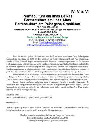 IV, V & VI
Permacultura em Ilhas Baixas
Permacultura em Ilhas Altas
Permacultura em Paisagens Graníticas
POR BILL MOLLISON
Panfletos IV, V e VI da Série Curso de Design em Permacultura
PUBLICADO POR
YANKEE PERMACULTURE
Centro de Permacultura Barking Frogs
POB 69, Sparr FL 32192-0069 USA.
Email: YankeePerm@aol.com
http://www.barkingfrogspermaculture.org
Estes são o quarto, quinto e sexto de uma série de 15 panfletos, baseados no Curso de Design em
Permacultura ministrado em 1981 por Bill Mollison no Centro Educacional Rural, New Hampshire,
Estados Unidos. Elizabeth Beyor, sem compensação financeira, transcreveu gravações em fita do curso
e subseqüentemente editou o material em 15 panfletos. Posteriormente, Thelma Snell datilografou todos
os panfletos e produziu as ilustrações para estes três panfletos, também sem compensação financeira.
Lisa Barnes organizou as edições originais. Mais recentemente, Meara Culligan digitalizou todos os 15
panfletos. Ocasionalmente, temos editado os panfletos levemente para melhorar sua legibilidade.
Em respeito à tarefa monumental de amor representada pela organização do material do Curso
de Design em Permacultura por Bill, e subseqüentes esforços voluntários que produziram estes panfletos,
Yankee Permaculture os colocou em domínio público. Sua reprodução é livre e altamente encorajada.
Temos alguns panfletos traduzidos para o espanhol, francês e alemão. Precisamos de
voluntários para completar essas traduções e para traduzir estes panfletos para outras línguas. Yankee
Permaculture continua dependendo de voluntários para todas nossas publicações. Para ajudar,
contacte-nos pelos endereços na capa.
Pela Mãe Terra
Dan e Cynthia Hemenway, Sparr, Florida, junho de 2001.
Quinta edição.
Traduzido para o português por Cássio P. Octaviani, um voluntário. Correspondência com Barking
Frogs Permaculture deve ser em inglês, porque não falamos português.
Editado a partir das transcrições do Curso de Design em Permacultura
The Rural Education Center, Wilton NH USA 1981
Reprodução desse panfleto é gratuita e encorajada
 