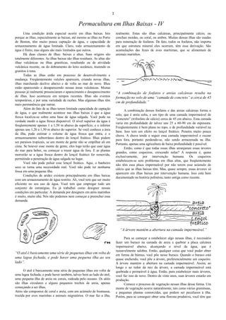 1
Permacultura em Ilhas Baixas - IV
Uma condição árida especial ocorre em ilhas baixas. Isto
porque as ilhas, especialmente as baixas, até mesmo as ilhas no Porto
de Boston, têm muito pouca captação de água, e capacidade de
armazenamento de água limitada. Claro, todo armazenamento de
água é finito, mas alguns são mais limitados que outros.
Há duas classes de ilhas: baixas e altas. Suas origens são
totalmente diferentes. As ilhas baixas são ilhas residuais. As altas são
ilhas vulcânicas ou ilhas graníticas, resultando ou de atividade
vulcânica recente, ou do dobramento do leito oceânico, trazendo os
granitos à tona.
Todas as ilhas estão em processo de desenvolvimento e
mudança. Freqüentemente vulcões aparecem, criando novas ilhas,
ilhas marchando declive abaixo e de volta ao mar de novo. Ilhas
estão aparecendo e desaparecendo nessas áreas vulcânicas. Muitas
pessoas já realmente presenciaram o aparecimento e desaparecimento
de ilhas. Isso aconteceu em tempos recentes. Ilhas são eventos
temporários, e por uma variedade de razões. Mas algumas ilhas têm
mais permanência que outras.
Além do fato de as ilhas terem limitada capacidade de captação
de água, o que realmente acontece nas ilhas baixas é que a água
fresca localiza-se sobre uma base de água salgada. Você pode na
verdade medir a água fresca disponível. O nível superior da água é
freqüentemente apenas 1 a 1,50 m abaixo da superfície, e o inferior
apenas uns 1,20 a 1,50 m abaixo do superior. Se você conhece a área
da ilha, pode estimar o volume de água fresca que entra, e o
armazenamento subterrâneo dentro do lençol freático. Ilhas podem
ser paraísos tropicais, se um monte de gente não se empilhar ali em
cima. Se houver esse monte de gente, eles logo terão que usar água
do mar para beber, ou começar a trazer água de fora. E as plantas
morrerão se a água fresca dentro do lençol freático for removida,
permitindo a penetração de água salgada no lugar.
Você não pode poluir esse lençol freático. Aqui, o banheiro
seco se torna uma necessidade real. Você não pode ter nenhuma
fossa em uma pequena ilha.
Condições de aridez existem principalmente em ilhas baixas
com um armazenamento de água restrito. Ali, você tem que ser muito
eficiente no seu uso de água. Você tem que empregar todo um
conjunto de estratégias. Eu já trabalhei como designer nessas
condições em particular. A demanda por designers em atóis marinhos
é muito, muito alta. Nós não podemos nem começar a preencher essa
demanda.
“O atol é basicamente uma série de pequenas ilhas em volta de
uma lagoa fechada, e pode haver uma pequena ilha ao seu
lado”.
O atol é basicamente uma série de pequenas ilhas em volta de
uma lagoa fechada; e pode haver também, talvez bem ao lado do atol,
uma pequena ilha de areia ou corais, rodeada pelo oceano. Os atóis
são ilhas circulares e alguns pequenos trechos de areia, apenas
começando a ser ilhas.
Atóis são compostos de coral e areia, com um acúmulo de biomassa,
trazida por aves marinhas e animais migratórios. O mar faz a ilha,
realmente. Estas são ilhas calcáreas, principalmente cálcio, ou
conchas moídas, ou coral, ou ambos. Muitas dessas ilhas são usadas
para mineração de fosfatos. De fato, todos os fosfatos, não importa
em que estrutura mineral eles ocorram, têm essa derivação. São
acumulações das fezes de aves marítimas, que se alimentam de
animais marinhos.
“A combinação de fosfatos e areias calcáreas resulta na
formação no solo de uma “camada de concreto” a cerca de 45
cm de profundidade.”
A combinação desses fosfatos e das areias calcáreas forma o
solo, que é areia solta, e um tipo de uma camada impermeável de
“concreto” (trifosfato de cálcio) cerca de 45 cm abaixo. Essa camada
varia em profundidade de talvez uns 25 a 60-90 cm de espessura.
Freqüentemente é bem plana no topo, e de profundidade variável na
base. Isso tem um efeito no lençol freático. Penetra muito pouca
chuva. A chuva tende a seguir essa camada impermeável e escoar
para fora, portanto perdendo-se, não sendo armazenada na ilha.
Portanto, apenas uma agricultura de baixa profundidade é possível.
Então, como é que todas essas ilhas arranjaram essas árvores
grandes, como coqueiros, crescendo nelas? A resposta é, quase
exclusivamente, por intervenção humana. Os coqueiros
estabelecem-se sem problemas em ilhas altas, que freqüentemente
não têm essa placa impermeável por não terem esse acúmulo de
cálcio que as ilhas baixas têm. Mas, quase sempre, essas árvores só
aparecem em ilhas baixas por intervenção humana. Isso está bem
documentado na história polinésia, tanto antiga como recente.
“A árvore mantém a abertura na camada impermeável.”
Para se começar a estabelecer algo nessas ilhas, é necessário
fazer um buraco na camada de areia e quebrar a placa calcárea
impermeável abaixo, alcançando o nível da água, que é
razoavelmente salobra. Então, qualquer coisa que você puder obter
em forma de húmus, você põe nesse buraco. Quando o buraco está
quase enchendo, você põe a árvore, preferencialmente um coqueiro.
A árvore mantém a abertura na camada impermeável. Assim, ao
longo e ao redor da raiz da árvore, a camada impermeável está
quebrada e permeável à água. Então, para estabelecer mais árvores,
você faz isso de novo. Dentro de vinte anos, suas árvores estarão em
produção.
Comece o processo de vegetação nessas ilhas dessa forma. Um
monte de vegetação ocorre naturalmente, tais como várias gramíneas,
e pequenas plantas contorcidas, que podem ser peculiares à ilha.
Porém, para se conseguir obter uma floresta produtiva, você têm que
 