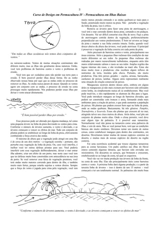 3
Curso de Design em Permacultura IV - Permacultura em Ilhas Baixas
“Em todas as ilhas oceânicas nós temos dois conjuntos de
ventos.”
ou noroeste-sudeste. Ventos de muitas situações continentais não
diferem muito, mas as ilhas são geralmente dessa natureza. Então,
você tem problemas de barreiras contra o vento e problemas de
erosão.
Você tem que ser cuidadoso para não perder sua terra para a
erosão. É bem possível perder ilhas dessa forma. Do ar, tenho
observado nessas baías por aqui que as ondas estão no processo de
remover as ilhas. As ondas nunca param de atacar. Quando os ventos
agem em conjunto com as ondas, o processo de erosão na costa
prossegue muito rapidamente. Nós podemos perder essas ilhas por
deixar o vento atacar diretamente.
“É bem possível perder ilhas por erosão.”
Esse processo pode ser alterado por alguma mudança, tal como
uma pequena árvore na linha da praia desviando os ventos para cima.
Conforme o número de árvores aumenta, o vento é desviado, e as
árvores começam a vencer os efeitos do mar. Todo um conjunto de
plantas podem se estabelecer ao longo da linha da praia, efetivamente
combatendo a força erosiva das ondas.
O máximo de altura que a vegetação pode atingir em uma ilha
é de cerca de uns dois metros – a vegetação sozinha – portanto, não
perturbe essa vegetação da linha da praia. Ou, caso você interfira, é
melhor você ter outras defesas prontas para uso. Você poderia
interferir com essa vegetação deliberadamente, deixar o mar entrar
ilha adentro, criar um efeito de um porto, mas neste caso você tem
que ter defesas muito boas construídas com antecedência na sua área
de porto. Se você remover essa faixa de vegetação protetora, você
terá ondas muito maiores correndo para dentro da ilha, e também
muito mais fortes, porque estarão sujeitas a ventos diretos. Sempre
que a força do vento é jogada para cima pela vegetação, você tem
muito menos pressão entrando e as ondas quebram-se mais para o
fundo, penetrando muito menos na praia. Não perturbe a vegetação
da linha da praia, isso é crítico.
Remova as árvores para fazer uma pista de aterrissagem, e
você terá o mar correndo dentro dessa pista, cortando-a em pedaços.
Um desastre. Vai ser difícil consertar essa ilha de novo. Faça a pista
de aterrissagem contida dentro da vegetação, preferencialmente
perpendicular aos ventos predominantes. É bom ter arvores ao longo
da pista e manter a sua linha costeira intacta. Então, quando você
descer abaixo da altura das árvores, você pode aterrissar. O principal
é preservar a vegetação da linha costeira em cada ponta da pista.
Atóis precisam de barreiras contra o vento, principalmente nas
áreas externas. Atóis e pequenas ilhas rochosas têm condições de mar
muito diferentes ao seu redor. As pequenas ilhas rochosas são
rodeadas por mares razoavelmente turbulentos, enquanto atóis têm
mares relativamente calmos e rasos ao seu redor. Amplas regiões das
lagoas internas são rasas, e são reveladas na maré alta. Estas são
áreas muito ricas e produtivas; elas recebem algum influxo de
nutrientes da terra, trazidos pela chuva. Portanto, são muito
produtivas. Elas têm peixes grandes – cações, arraias, barracudas,
cardumes de peixes, tainhas. Alguns atóis representam realmente
uma situação de criação comercial de peixes.
Manguezais ocorrem dentro desses atóis, embora em alguns
deles os manguezais já não mais existam por haverem sido utilizados
como lenha, ou simplesmente nunca ali se estabeleceram. Mas você
pode trazê-los, e eles rapidamente se alastram da ilha para a lagoa.
Você pode introduzir mangues ao longo de barreiras elevadas, que
podem ser construídas com troncos e areia, formando ainda mais
ambientes para a criação de peixes, o que pode aumentar a população
de peixes. Há plantas que podem crescer bem aqui na linha da praia,
onde as ondas quebram. Basicamente, há três gêneros: Pemphis,
Tournefortia, e Scaevola. Essas são plantas que crescem ali no mar,
atingindo talvez uns cinco metros de altura. Atrás delas, você põe um
conjunto de plantas muito altas. Onde o clima permitir, você deve
usar algum tipo de palmeira. E é possível usar tamareiras.
Normalmente você não pensa na tamareira como uma palmeira de
ilhas, e sim de oásis. Mas se você pensar bem, verá que as condições
básicas são muito similares. Devemos tentar um monte de outras
coisas, como estabelecer mangues para dentro dos continentes, em
desertos. Deveríamos tentar muitas de nossas espécies costeiras no
deserto, e muitas mais de nossas espécies do deserto na região
costeira.
Foi uma ocorrência acidental que trouxe algumas tamareiras
para as costas havaianas. Um padre católico nas ilhas do Havaí
estava comendo algumas tâmaras, que haviam sido enviadas aos
missionários. Ele descartou os caroços, que brotaram e cresceram,
estabelecendo-se ao longo da costa, tal qual os coqueiros.
Você vão vai ver muita produção nas árvores da linha da frente,
na costa de uma ilha. Elas são principalmente úteis como barreiras
contra o vento. A próxima linha dará alguma produção; e a partir da
terceira linha de árvores – isso é dentro de uns 15 metros – você
começará a ter um rendimento normal. As palmeiras são muito boas
“Conforme o número de árvores aumenta, o vento é desviado, e as árvores começam a vencer os efeitos do mar”
 