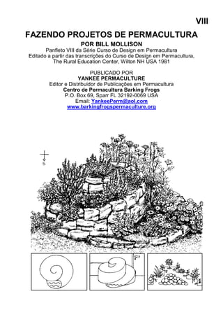 VIII
FAZENDO PROJETOS DE PERMACULTURA
POR BILL MOLLISON
Panfleto VIII da Série Curso de Design em Permacultura
Editado a partir das transcrições do Curso de Design em Permacultura,
The Rural Education Center, Wilton NH USA 1981
PUBLICADO POR
YANKEE PERMACULTURE
Editor e Distribuidor de Publicações em Permacultura
Centro de Permacultura Barking Frogs
P.O. Box 69, Sparr FL 32192-0069 USA
Email: YankeePerm@aol.com
www.barkingfrogspermaculture.org
 