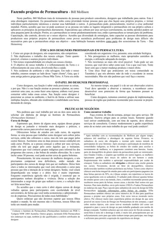 Fazendo projetos de Permacultura - Bill Mollison
Neste panfleto, Bill Mollison trata do treinamento de pessoas para produzir consultores, designers que trabalharão para outros. Esta é
uma abordagem importante. Eu pessoalmente tenho como prioridade treinar pessoas para que elas façam seus próprios projetos, e treinar
indivíduos particularmente talentosos a ensinar essa habilidade a outros. A permacultura pode, potencialmente, resolver a crise ambiental
mundial. Porém, acredito que isso só pode acontecer se as pessoas em todos os lugares integrarem a permacultura em sua própria cultura e
aplicarem os princípios da permacultura diariamente. Especialistas que cobram por seus serviços (corretamente, na minha opinião) podem ser
uma pequena parte da solução. Porém, se a permacultura se tornar predominantemente isso, então a permacultura se tornará parte do problema.
Capacitação, não controle, deveria ser o nosso objetivo. Acredito que diversidade de estratégias, tanto capacitar as pessoas diretamente para
produzirem seus próprios projetos de permacultura como prover assistência profissional para problemas de design mais difíceis são
necessários para que a permacultura atinja seu objetivo - uma habitação humana nutridora como parte dos ecossistemas da Terra. - Dan
Hemenway
ÉTICA DOS DESIGNERS PROFISSIONAIS EM PERMACULTURA
1. Como um grupo de designers, nós cooperamos, não competimos.
2. Não duplicamos o trabalho dos nossos colegas. Tanto quanto
possível, criamos e usamos projetos individuais.
3. Nós temos responsabilidade em relação aos nossos clientes.
4. O objetivo do nosso trabalho é o reflorestamento da Terra e o
reflorestamento de seus solos, devolvendo-lhes a saúde.
5. Nós cuidamos do ambiente e vida selvagem. Em todo o nosso
trabalho, estamos sempre ao lado desse "super cliente", Gaia, que é
uma antiga palavra grega para a Deusa Mãe Terra. A Terra era então
considerada um organismo vivo, pensante, uma entidade biológica.
6. Nós perseguimos os melhores, mais apropriados caminhos de
energia, a utilização adequada da energia.
7. Nós reciclamos ao mais alto nível possível. Tudo pode ser um
recurso, que você deve saber como usar. Use o que você tem. Tente
fazer com que a menor mudança produza o maior efeito.
8. Uma ética final que praticamos em nossa comunidade na
Tasmânia é que nós abrimos mão de todo o excedente às nossas
necessidades. Mas nós não pedimos que você faça o mesmo.
O PAPEL DO DESIGNER PROFISSIONAL
Como designers, sua função é saber onde posicionar as coisas,
e por que. Não é a sua função ensinar as pessoas a plantar, ou como
construir uma casa, ou como fazer uma represa, embora você possa
comentar sobre todas essas coisas. Sua função como designer é
posicionar as coisas no ambiente, e fazê-lo de forma a utilizar suas
múltiplas funções, obtendo alto rendimento e estabilidade com baixa
demanda de energia.
Ao mesmo tempo, seu papel é o de ser um observador criativo.
Você deve aprender a observar a natureza, a reconhecer como
desenvolver usos potenciais de forma que humanos possam se
beneficiar.
Como designers, tentamos construir grupos de implementação,
pessoas da região que podemos recomendar para executar os projeto
PRÁTICAS DE NEGÓCIOS
Nós pedimos que você trabalhe por um ou dois anos antes de
solicitar um diploma de design ao Instituto de Permacultura
(Permaculture Institute) 1
.
Curso de Design
Esperamos que, dentro de alguns anos, equipes desses grupos
de design se juntarão e treinarão mais designers e práticos, e
promoverão cursos para envolver mais gente.
Oferecemos bolsas de estudos em cada curso, da seguinte
forma: se uma pessoa quer trabalhar como designer sem cobrar pelos
serviços, então não cobramos o curso, mas ele tem que pagar pelos
custos básicos. Aceitamos uma ou duas pessoas nessas condições em
cada curso. Porém, se a pessoa começar a cobrar por seus serviços,
então ela terá que pagar pelo curso àqueles que o treinaram.
Esperamos que você contacte grupos indígenas para informá-los dos
programas dos cursos, e das bolsas de estudos oferecidas. Se o curso
inclui umas 30 pessoas, você pode aceitar cerca de quatro bolsistas.
Presentemente, há uma escassez de mulheres designers, e nós
precisamos compensar essa deficiência, então metade dos
participantes dos cursos de design tem que ser mulheres. Deixe bem
claro a todos os interessados que você está oferecendo o curso para
pessoas que têm a intenção de se tornar designers. Senão, você estará
desperdiçando seu tempo e o deles. Isso é muito importante.
Enquanto experiência agrícola não é exigida, é essencial que os
participantes tenham disciplina e vivência. Deixe a seleção dos
interessados a cargo do grupo que sediará o curso, e a seleção deve
ser feita nessa base.
Eu acredito que o mais certo é abrir alguns cursos de design
voltados apenas para participantes com escolaridade de nível
universitário, de forma que você tenha economistas e administrado-
res de empresas. Precisaremos de todas essas habilidades.2
Quero enfatizar que não devemos esperar que nossos filhos
mudem o mundo. Se nós mesmos não o fizermos, nossos filhos não
terão um mundo para mudar.
1
Contacte o Instituto de Permacultura (Permaculture Institute) em POB 1,
Tyalgum NSW 2484 Austrália. Outros grupos, incluindo Elfin Permaculture
nos endereços na capa, também já são qualificados a conferir certificados de
designer.
Como encontrar trabalho
Faça eventos de fim-de-semana, porque isso gera serviço. Dê
palestras. Escreva artigos para os jornais locais. Somente quando
você estiver estabelecido, com um time de suporte, deve oferecer
serviços de consultoria. Comece modestamente e ganhe experiência
antes de se meter com mais trabalho do que você pode conduzir!
2
Após trabalhar com as recomendações de Mollison por algum tempo,
achamos útil modificar a abordagem da seguinte forma: Primeiro, os
sediadores do curso são obrigados a recrutar pelo menos metade de
participantes do sexo feminino. Após encorajar a participação de membros de
comunidades indígenas, as bolsas de estudos são usadas para auxiliar o
recrutamento de mulheres, se o pagamento constituir uma barreira. Assim,
parte do desequilíbrio de gênero dentro da permacultura pode ser minimizado.
(nos Estados Unidos, e suspeito que também em outros lugares, as mulheres
tipicamente ganham dois terços do salário de um homem e ainda
freqüentemente têm também a aprincipal responsabilidade por cuidar de
crianças). Todos os sediadores são obrigados a oferecer uma creche gratuita
nos cursos. Novamente, devido ao fator do desequilíbrio, minorias
desfavorecidas também recebem preferência nas bolsas. Temos como objetivo
oferecer uma bolsa integral de estudos para cada seis participantes pagantes (ou
duas bolsas parciais de 50%, etc.) Quase sempre, nós repartimos os lucros do
curso igualmente com os sediadores. O sediador pode oferecer quantas bolsas
de estudos quiser com a sua metade, claro, e também recomendar pessoas para
receberem nossa parte de bolsas; nesses casos, a decisão final somos nós que
fazemos. Para mais detalhes, envie pelo menos US$10 a Yankee Permaculture
no endereço da capa. Peça o pacote para sediadores do curso de design de Elfin
Permaculture incluindo informações sobre bolsas de estudos. Elfin
Permaculture também oferece um curso intensivo de 10 dias para qualificar
pessoas a projetar suas próprias casas. Este curso tem-se mostrado muito
efetivo. Por oferecer muito mais experiência prática em design do que seria
possível em nosso Curso de Design em Permacultura de três semanas, o qual
cobre muitos tópicos, este curso tem-se mostrado também útil como um
preparativo para o curso de design ou para trabalho graduado com tarefas de
design avançado. Também achamos que um mini-curso de fim-de-semana, de
sexta-feira à noite até o domingo à tarde, é muito útil, principalmente por ser
suficientemente curto para que todos tenham tempo para participar, mas longo
o suficiente para permitir a aquisição de experiência em design.
 