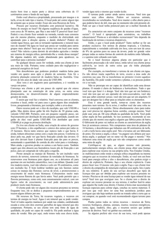 muito bem tirar a maior parte e deixar uma cobertura de 15
centímetros como o fundo de sua lagoa.
Então você observa a propriedade, procurando por musgos e m
turfa, ervas de todo tipo e insetos. O local pode até conter algum tipo
de semente que se possa vender. Esses são seus Recursos da Terra.
Procure por recursos ilimitados com potencial lucrativo. Há
fontes de energia no local? Há alguma seqüência de quedas d’água,
com cerca de 30 metros, que flua o ano todo? É possível fazer isso?
Poderá o seu cliente ficar sentado na varanda, roendo suas cenouras
que ele mesmo plantou, enquanto o medidor de eletricidade está
apontando para a direção oposta, e dando dinheiro? Poderá ele
vender água fresca, que está se tornando rapidamente o mineral mais
raro do mundo? Há água no local que possa ser vendida para outros
grupos mais abaixo? Será que seu cliente tem um local com muito
vento? Não valeria a pena desistir de atividades agrícolas e instalar
um sistema de energia eólica, permitindo-lhe a venda dessa energia?
Há alguma madeira útil, sendo abandonada para apodrecer, ou
contribuir para o próximo incêndio?
Se qualquer desses casos for verdade, então seu cliente já tem
seu meio de vida. Portanto, tome cuidado para não negligenciar o
potencial energético do local.
Nós descobrimos que podemos produzir madeira balsa para
vender em quatro anos após o plantio de sementes. Esta foi a
primeira plantação comercial de madeira balsa na Austrália. Uma
árvore de três anos de idade vale cerca de US$5.000.
Aloe vera é um ungüento para queimaduras, e é vendida no
varejo em potes.
Convença seu cliente a pôr um pouco do capital que ele estava
planejando usar na construção de uma cerca, ou outra coisa
desnecessária, no desenvolvimento de algum empreendimento
gerador de renda.
É assim que você faz o relatório. Você conversa com os clientes,
examina o local, então vai para casa e gasta alguns dias estudando
livros, pesquisando a literatura, por exemplo, sobre a erva-doce.
Outro recurso pode ser o óleo de eucalipto, que vale US$100 o
galão. Mas dentro desse galão há três frações de 30 gramas cada,
valendo US$3.000. Portanto, com um pequeno segundo passo, um
fracionamento por destilação de uma pequena quantidade, usando um
galão do óleo você ganha US$3.000. Um destilador que custa
US$600 já se paga na primeira destilação.
Eu tive um cliente na Índia, uma criação de suínos do governo
com 25 hectares, e eles espalhavam o esterco dos suínos por todos os
25 hectares. Havia tanto esterco que matava tudo o que havia. E
ainda, tinham altíssimas contas com a ração dos porcos. Conforme eu
desci pela rua, pude ver que havia fruta-pão caindo das árvores. O
que eles deviam fazer é plantar fruta-pão para dar para os porcos,
aumentando a quantidade de comida de alto valor para a vizinhança.
Mais ainda, o governo produz os suínos a um baixo custo. Também
sugeri que eles dessem aos fazendeiros locais pés de fruta-pão e um
porco, para ser comprado de volta após a engorda.
Preste atenção ao manejo de florestas. Se um incêndio varre
através do terreno, removerá centenas de toneladas de biomassa. Se
removemos essa biomassa para algum uso, ou a deixamos ali para
queimar em um incêndio catastrófico, isso é um debate. Quando você
tira madeira morta, você não rebaixa o solo em 30 centímetros, como
um incêndio faz. É bom lembrar também que nós faremos outras
coisas no manejo das florestas: curvas de nível, e promoveremos o
crescimento de muito mais biomassa. Colocaremos muito mais
energia nessa floresta do que havia antes. Você pode permitir que a
floresta permaneça, como está, num amontoamento estável, com um
ligeiro valor de crescimento; ou você pode administrá-la para
produzir muito mais biomassa.
O cliente pode não ver alguns dos recursos presentes no terreno.
Enquanto isso, ele se dedica a pequenos empreendimentos que só
trazem alguns dólares por ano.
Há recursos da Terra: há recursos vegetais, e recursos em
termos de energia no local. Água é um mineral que se pode vender.
Você vê todos aqueles maníacos por saúde nas cidades, cambaleando
escada a cima com dois enormes garrafões de água mineral que eles
compraram. Portanto, se seu cliente tem uma fonte de água de
qualidade, ele pode ser capaz de vendê-la. Ele pode analisar a água
antes de vender. Mas por aqui, onde temos toda essa chuva ácida,
vender água seria o mesmo que vender ácido.
O terreno pode conter ainda outros recursos. Você tem que
manter seus olhos abertos. Podem ser recursos animais,
invertebrados ou vertebrados. Você deve manter o olho aberto para o
que poderia haver de útil, mas que no momento não está presente ali.
Pode ser que o local tenha potencial para ser a melhor fazenda do
país.
Eu caracterizo um outro conjunto de recursos como “recursos
sociais”. O local é apropriado para seminários, ou trabalhos
educacionais? Presta-se a atividades recreacionais? Isto depende da
localização do terreno e recursos disponíveis.
Então, o que o local pode produzir? Tanto melhor se for um
produto exclusivo. Em termos de plantas tropicais, a Cinchona,
especialmente a variedade cultivada em Java, com um teor de cerca
de 8% de quinino puro na casca da árvore, pode ter grande valor
porque todas as outras formas de controle da malária estão falhando,
e o quinino está voltando com tudo.
Se o local favorece alguma planta em particular que é
facilmente processada e de valor único, então talvez seu cliente possa
cultivá-la, ao invés de outra coisa que ele tinha planejado
originalmente.
Por exemplo, eu transformei o terreno de um cliente em água.
Eu não deixei muita superfície de terra, exceto a área onde ele
construiu sua casa. Ele se transformou no primeiro viveiro aquático
da Austrália. Ele pode vender sementes e plantas, e as pessoas podem
vir e ver tudo.
Não se preocupe em ser capaz de identificar cada uma dessas
plantas. O mundo é cheio de botânicos e horticultores. Tudo o que
você tem que fazer é o design. Você não tem que ser um botânico;
você não tem que ser um operador de retro-escavadeira; você não
tem que saber construir cercas; você não tem que ser um arquiteto. O
que um designer faz é olhar para as relações entre os elementos.
Esta é uma grande tarefa, tornar-se ciente dos recursos
presentes num terreno. Eu te aviso, é melhor você dar uma volta no
local e contemplá-lo sozinho. Deixe absolutamente claro para todos
que você precisa ter algumas horas sozinho, consigo mesmo. Você
pode usar uma pá. Dê uma olhada na qualidade da turfa. Você pode
achar argila de boa qualidade. Se isso acontecer, recomende ao seu
cliente que ele mostre essa argila a alguém que fabrica potes de barro.
O fabricante de potes vai indicar ao cliente as características da argila.
Isso já aconteceu conosco. Nós compramos uma área de pântano de
16 hectares, e descobrimos que tínhamos uns 60 centímetros de turfa,
e sob a turfa havia uma argila azul. Nós a levamos até um fabricante
de potes. Ele testou a argila, e disse: “eu pagarei seis dólares por saco
dessa argila, e qualquer um no ramo vai lhe pagar o mesmo.” Nós
tinhamos uma mina de argila que nós não compramos como sendo
uma mina de argila.
Certifique-se de que, se algum recurso está presente,
particularmente energia eólica, seu cliente possa obter uma licença
para explorar esse recurso na sua própria terra. Nos Estados Unidos,
as multinacionais estão tendo a energia eólica enquadrada na mesma
categoria que os recursos de mineração. Então, se você tem um bom
local para energia eólica e eles o descobrirem, eles podem exigir o
direito de explorá-la. Portanto, faça o seu cliente explorá-la. Custa
pouco fazer isso. O mesmo vale para a argila. Faça o seu cliente tirar
o direito da companhia de mineração explorar essa argila. Isto é parte
do seu relatório. É parte do seu serviço descobrir que tipos de
licenças têm que ser obtidas para explorar um recurso presente no
terreno. Precisa-se de uma licença para se vender água mineral da sua
terra? Você tem que averiguar isso. Se o cliente tem o direito de
explorar um recurso presente no seu terreno, é melhor fazê-lo antes
que alguém lhe roube esse direito. Clientes à beira-mar necessitam de
licenças especiais para coletar algas, conchas ou outros materiais. É
por isso que você deve ter uma boa assistência jurídica para
averiguar que não haja nenhum acordo ou tratado sobre a terra que se
vai comprar, ou quando você está recomendando algum terreno para
compra.
Ponha juntos todos os vários recursos – recursos da Terra;
recursos biológicos, plantas, animais, insetos; recursos energéticos,
vento, água, madeira, óleo, gás; e recursos sociais que podem
precisar de direitos. Você vai ganhar sua comissão.
Se alguém preferir não viver de sua terra, você pode apenas
 