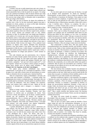 para passarinhos.
A melhor vista que se pode proporcionar para uma criança, ou
um idoso, ou alguém que está doente, é plantar alguns arbustos que
atraem passarinhos bem ao lado da janela do seu quarto. Um amigo
meu, que é professor de botânica, tinha um desses arbustos que vinha
até a metade da altura da janela, e os passarinhos estavam sempre ali.
Ele escreveu mais artigos sobre as interações entre os passarinhos e
flores que artigos sobre botânica.
Bom, acho que nós já tratamos de alguns dos problemas de
conflitos com a vista. Se nós não resolvemos alguma coisa para a
satisfação do cliente, podemos ao menos ter-lhe dado alternativas
suficientes para que ele se dê muito bem.
Considere o setor de fogo. Há elementos de imunidade ao fogo
óbvios no zoneamento que você pode posicionar para interceptar o
fogo: plantas aquáticas, horta com cobertura vegetal morta, estradas e
vias de acesso, animais que pastejam rente ao solo, plantas
resistentes ao fogo. Os elementos que você dispõe para bloquear o
vento podem ser os mesmo que você usa para alimentar os porcos.
Sua barreira contra o vento pode ser uma floresta alta de espécies de
brejo. Em terrenos levemente inclinados, você pode ter que construir
uma barreira bem alta contra radiação bem próximo à casa, para o
lado da descida. Onde invernos são longos e frios, podemos trazer
pinheiros ou alguma outra espécie, plantados bem densamente
próximo à casa, para manter a casa quente. Você pode pô-los bem
densamente ao lado da casa, e então começar o zoneamento a partir
deles. Eles podem produzir bastante matéria vegetal para a horta, e
podem representar um refúgio para pássaros e outros animais no
inverno.
Para cada elemento que nós posicionamos, nós o fazemos
funcionar em tantas funções quantas forem possíveis. Essas são as
regras rígidas do design. Se você seguir essas regras, qualquer um,
em qualquer lugar pode apontar para qualquer elemento que você
posicionou e perguntar: “ por que você colocou aquilo ali?”, e você
tem respostas: “porque isso vai coletar o esterco; porque vai manter a
grama baixa; porque serve de defesa contra incêndios...”. Um
designer deve ter respostas, ou ele não é um designer.
Em aglum grau, estamos trabalhando num sistema
tridimensional. A elevação do sol, a inclinação da superfície, o fluxo
da água, do ar, tudo afeta a forma como nós posicionamos as coisas.
Todos os elementos devem ser usados para o máximo benefício.
Além do comprimento, largura, profundidade e elevação, nós
temos ainda outro elemento a considerar – o elemento tempo. Seu
planejamento deve incluir a evolução do design. Você pode e deve ter
um grande papel na orientação e decisão quanto às superfícies dentro
e ao redor das habitações. Você deve trabalhar com arquitetos,
porque você conhece todo o padrão do local. Alguns de nós são
arquitetos. A interação entre o designer e o arquiteto é muito
produtiva.
Quanto ao tempo, sempre vale a pena estabelecer prioridades.
Nenhum cliente tem recursos ilimitados. Portanto, você deve
estabelecer os critérios para as prioridades do cliente. Tente
convencer o cliente, não importa o que ele deseje, a instalar primeiro
sistemas que são produtores de energia; em segundo, ou
concomitantemente, vêm os sistemas que conservam energia; por
último, aqueles que consomem energia. Devemos projetar para
eficiência energética. Você tendo essa estrutura teórica, e um lugar
para começar, você pode proceder com alguma competência,
conforme você começa a dispor essas rodas e setores.
A grande dificuldade em qualquer projeto é determinar por
onde começar. Nós lhe damos dois ou três bons lugares para se
começar. Você pode começar a organizar a água. Então, escolha o
local para a casa. Ao redor da casa, comece essas rodas e raios. Essa
é uma abordagem boa e direta. Por último, olhe para as
características especiais do local, como uma grande rocha, ou as
plantas ali presentes. Quando você considera esses aspectos, procure
olhar para eles como recursos. Nós sempre podemos incorporá-los ao
projeto. As pessoas estão sempre drenando brejos, e removendo
rochas. Nem que seja só para poupar o seu cliente desses trabalhos,
encontre alguma forma de usar as características especiais do terreno.
Isso é design.
Interfaces
Eu vou entrar agora em um assunto que me fascina, e ao qual
eu já dediquei muito pensamento. Eu chamo de “interfaces”.
Primeiramente, eu quero definir o que eu chamo de interface. Onde
coisas diferentes se encontram, há interfaces. Estas podem ser mais
complexas ou menos complexas. A superfície entre a água e o ar; a
zona ao redor de uma partícula de solo à qual a água se gruda com
tão fantástica força; a linha da praia, marcando o limite entre a terra e
o mar. A interface entre a floresta e as campinas. Ou entre as
campinas e o cerrado. O limite entre o nível que se congela e o que
não se congela na colina. A borda do deserto.
As interfaces têm características comuns em todas essas
transições. Tudo o que eu conheço faz uma pausa aqui. Eu nunca vi
ninguém com qualquer grau de sensibilidade andar direto de uma
floresta para dentro de uma campina, ou vice versa. As interfaces
impõem uma pausa a tudo e a todos. Tudo que vai passar de um meio
a outro, faz uma pausa na interface. Além disso, em sistemas naturais
nós encontramos dentro da interface um tipo de espécie ou
produtividade que aumenta bruscamente, e interações potenciais
aumentam. Portanto, o fluxo de energia é maior através da interface.
Para compreender os efeitos disso, olhe para aquelas áreas
extraordinariamente ricas chamadas arrecifes, que dividem o abismo
do atol, no mar. Todos os bons cientistas agriculturais nunca colhem
amostras da interface. Eles descartam os primeiros dois metros e vão
para dentro da plantação, e coletam as amostras lá de dentro. Por
que? Porque os números nas interfaces são freqüentemente
desproporcionais, indicando uma produção muito mais alta. A
verdade, de acordo com os agrônomos, está somente no centro. Há
interfaces benéficas e não benéficas. Se nós somos agrônomos, nós
não medimos o rendimento dessa barreira de vento. Quando sistemas
diferentes são comparados, um ou ambos pode indicar uma queda no
rendimento. Mas em geral, nós concordamos que a interface é muito
rica porque ela tem espécies de um ou do outro meio que ela separa,
mais espécies únicas da interface.
Nós não teríamos bons resultados fazendo uma plantação de
tomates ao pé de uma floresta de pinheiros. Porém, uma plantação de
mirtilos poderia se dar bem. Sobre tudo isso não há muita dúvida. Há
muitas áreas nas quais os resultados já foram medidos, porém eu não
sei de nenhum livro que tenha reunido essas informações.
Interfaces enriquecem espécies e suas interações. Em mangues
e barreiras de corais, em interfaces de alta e baixa luminosidade, a
interação, a produção, o fluxo de energia e o rendimento são todos
aumentados. Portanto, ao aumentar a quantidade de interface no
design nós provavelmente poderemos aumentar o fluxo total de
energia. Então, nós dizemos para o agrônomo: “por que ficar com o
rendimento mais baixo? por que, ao invés disso, você não conta
aquela parte da margem, aumenta a interface e aumenta o rendimento
total?”. Mas a mente científica não funciona assim. Ela funciona
numa base de rendimento por hectare. Porém, isso não nos impede de
trabalhar dessa forma.
Até agora, nós temos tratado de espécies e rendimentos,
diversidade e fluxo de energia. Eu vou lhes contar como eu passei a
olhar para a interface dessa forma.
Toda vez que eu ia para a parte central da Austrália e ficava
algum tempo por perto dos assentamentos aborígenes, eu via as
mulheres fazendo coisas que, por razões que eu não podia definir,
fascinavam-me. Elas trabalhavam com todo tipo de pigmentos e todo
tipo de materiais para produzir desenhos de padrões muito
elaborados. As mulheres Ptjantjatjara fazem muito isso. Esses
desenhos estão em janelas e em vestidos. Elas ficam lá, sentadas,
tecendo esses desenhos e contando estórias.
Uma parte básica das crenças dos aborígenes australianos é que
as mulheres um dia souberam tudo, enquanto os homens não tinham
nenhum conhecimento. Esta é também a crença dos Celtas. Os
homens estavam em um estado de ignorância e grande dependência,
porque as mulheres apenas com eles compartilhavam os resultados
 