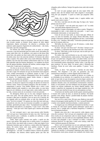 de seu conhecimento, nunca os processos. Em um tipo de ataque,
uma invasão ousada, os homens foram capazes de obter alguns
importantes objetos cerimoniais. Ao observar a cerimônia, eles
puderam captar pequenos fragmentos de conhecimento – não muito,
mas tudo o que eles conseguiram.
Os homens das tribos aborígenes com os quais eu consigo
conversar, e que têm permissão para me contar coisas, não podem me
contar nada sobre isso. As mulheres, com quem eu não posso falar
muito bem, não podem me dizer muito sobre isso porque isso não é
da minha conta. Isso é da conta das mulheres. Os homens não sabem
nada a respeito. Eles sabem sobre coisas muito diferentes, diferentes
padrões; mas eles não têm nenhum conhecimento sobre isso. Eu não
pude aprender nada dos homens aborígenes, e as mulheres me dizem
que são apenas desenhos, desenhos de estórias, estórias antigas. Isso
é para elas. E nada mais de explicações.
Um dia eu saí em um avião leve e fui para o norte. Nós nos
perdemos no deserto. O piloto estava nervoso e nós ficamos vagando
por todo o lugar. Do momento em que nós decolamos nesse pequeno
avião, minhas preocupações se acabaram, porque eu logo vi que
esses desenhos que as mulheres Pitjantjatjara fazem são os padrões
do deserto. Eu simplesmente peguei minha câmera, e capturei
variações dos padrões das mulheres.
O que elas estavam fazendo, e o que elas sabiam que estavam
fazendo, era descrever aspectos da ecologia do deserto em termos de
estórias e mitos. Trata-se de mapas ecológicos. Elas são acuradas – o
espaçamento é preciso. Uma mulher falando com a outra a uma
grande distância pode mandá-la a uma única pedra, ou uma única
lagoa de sal à distância, em um lugar onde a outra mulher nunca foi
na vida, e mesmo assim ela vai encontrar o local com precisão.
Os aborígenes diriam que eu tive uma vantagem injusta ao
subir num avião. Eles não podem fazê-lo. Eles têm que subir em
escarpas e olhar para os desenhos. Uma vez que eu fiz a conexão, dei
um segundo salto na avaliação deles, ao que eles chamam de um
outro “nível de revelação”. Foi apenas uns cinco dias mais tarde que,
sentando-me com eles, eles me trouxeram um padrão e eu saquei de
imediato, apontando para algo e disse: “Acampamento de mulheres”.
Eles falaram uma palavra e eu perguntei, “o que é isso?”. Eles então
disseram: “ Acho que você é mais esperto que a maioria dos homens
brancos”.
Se você conseguir sacar o que essas pessoas estão fazendo,
você verá que isso é representativo de toda a sua vida. Você tem que
olhar primeiro para o ambiente, os padrões do ambiente, e então
revelação seguirá revelação.
Então, fiquei muito contente com aquilo, e aquilo me deu
muito o que pensar. Não apenas são as colinas assim, e as planícies
de outra forma, mas desde então eu passei a olhar para alguns livros
belamente ilustrados aqui na América, e muitos deles têm fotografias
aéreas. Há muitos locais onde esses padrões existem. No país
Pitjantjatjara, a celebração, o modo, e o padrão são coisas
indistinguíveis – um todo. As mulheres detém a maioria dos poderes
de celebração. Aos homens cabem aquelas partes que lhes são
relegadas, pelas mulheres. Sempre há aquelas áreas onde todo mundo
se junta.
Se você vai para qualquer parte de uma nação tribal, não
importa onde, não há nenhum local onde ninguém é encarregado.
Você têm que perguntar: “a quem eu tenho que perguntar sobre
isso?”
Então, eles te dirão: “naquele setor, é aquela mulher com
aquele couro assim e assim...”
Ela vêm e você fala com ela sobre algo. Eu digo a ela: “posso
plantar uma árvore ali?”
E ela responde: “você não pode nem sequer ir ali.” ou então
“sim, você pode plantar algumas árvores ali”.
Alguém é sempre encarregado, em todas as partes. Ninguém é
encarregado de tudo, e todo mundo têm uma parte – o que é uma
estruturação interessante, se você pensar bem.
Cerca de um ano mais tarde, eu estava indo para Albany de
carro, no oeste da Austrália. Um amigo, Dennis McCarthy, estava
comigo. Estávamos cobrindo 300 quilômetros por dia, e conversando.
Eu disse a ele: “interface, McCarthy!” Estávamos passando por algo
que me fez pensar sobre isso.
McCarthy não disse nada por uns 20 minutos, e então disse:
“harmonia da interface, Mollison!”
Eu disse: “por que você disse isso?”. Ele disse: “porque eu sou
um matemático, e a harmonia das interfaces tem sido o meu estudo”.
Eu disse: “McCarthy, eu não sei por que, mas eu acho que você
disse algo muito importante”.
Na minha vida, e provavelmente na sua, nós vamos vivendo e
nada acontece – intelectualmente, nada acontece. Você chega ao final
do que você pode fazer, chegando então a um platô. Então, você tem
um sentimento, como se você fosse espirrar, um sentimento que você
veio acumulando muitas experiências, muitas visões, e que algo está
para acontecer. De novo, platô. Eu pensei sobre a harmonia das
interfaces. Pensei de novo sobre esses padrões. E pensei: “estou
quase lá”.
Então, eu disse: “nós passamos a interface de uma forma
diferente. Nós chegamos a ela pela sua geometria, por suas
características estruturais, e saímos daquela idéia de linha reta”.
Quando você olha para os padrões do deserto, ou a tundra, ou
as vilosidades do seu intestino, ou a superfície do seu cérebro, você
pode ver que toda vez que nós pegamos uma área daqui e pomos ali,
movendo de uma forma harmoniosa por aquela interface, embora não
tenhamos alterado a área, nós aumentamos enormemente a interface.
Então, se você preferir, sem tirar nenhuma vaca do piquete, podemos
induzir um enorme rendimento nos limites daquele piquete. Sem
reduzir a superfície de oxigenação de uma lagoa, podemos dar a ela
muitas vezes mais interface do que nós nos preocupamos em fazer.
A harmonia da interface pode decidir quanto material genético
é trocado entre seções do meio, ou através da interface. Ela decide
questões como abrigo. Decide a produtividade da própria interface.
Nós estamos chegando a algo.
Isso nos leva a outra coisa. Dê mais uma olhada no meu perfil
clássico da paisagem úmida (panfleto II). Este é um perfil harmônico,
e muitas vezes repetido interminavelmente, e contém potencial.
Eu imagino que essa elaboração horizontal da interface é o que
as formas de vida fazem quando aquela elaboração vertical não é
possível. Isso é verdade para a harmonia bioquímica. É também o
caso da harmonia biofísica.
Quando uma coisa não é mais possível, então alguma outra
coisa deve acontecer. Você verá que um componente cada vez maior
disso resulta em um componente cada vez menor daquilo. Ambos os
sistemas rendem, mas um rende em uma modalidade diferente. Então
eu estou aqui pensando: o que é entropia? ou ainda, a entropia é
realmente possível? Se algo pára e outra coisa começa, então nós
nunca realmente paramos de funcionar.
Talvez você vá transformar isso em um explicação rígida. Mas
eu tenho certeza absoluta, sobre uma vasta gama de fenômenos, e a
partir de minhas próprias investigações em matemática, que a
condição de interface é criticamente importante para muitas coisas.
Nós prestamos muito pouca atenção nas condições dos limites entre
 
