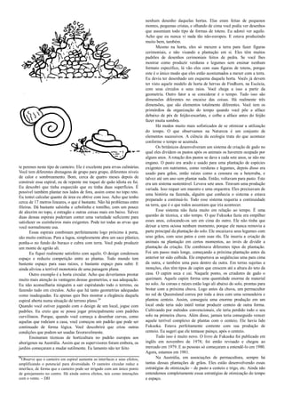 te perenes neste tipo de canteiro. Ele é excelente para ervas culinárias.
Você tem diferentes drenagens de grupo para grupo, diferentes níveis
de calor e sombreamento. Bom, cerca de quatro meses depois de
construir essa espiral, eu de repente me toquei de quão idiota eu fui.
Eu descobri que tinha esquecido que eu tinha duas superfícies. É
possível também plantar nos lados de fora, assim como no topo reto.
Eu tentei calcular quanto de área eu obtive com isso. Acho que tenho
cerca de 17 metros lineares, o que é bastante. Não há problemas entre
fileiras. Dá bastante salsinha e cebolinha e tomilho, com um pouco
de alecrim no topo, e estragão e outras coisas mais em baixo. Talvez
duas dessas espirais poderiam conter uma variedade suficiente para
satisfazer os cozinheiros mais exigentes. Pode ter todas as ervas que
você normalmente usa.
Essas espirais combinam perfeitamente logo próximo à porta,
são muito estéticas. Para a lagoa, simplesmente abra um saco plástico,
ponha-o no fundo do buraco e cubra com terra. Você pode produzir
um monte de agrião ali.
Eu fiquei realmente satisfeito com aquilo. O design condensou
espaço e reduziu competição entre as plantas. Todo mundo tem
bastente espaço para suas raízes, e bastante espaço para subir. E
ainda aliviou a terrível monotonia de uma paisagem plana.
Outro exemplo é a horta circular. Acho que deveríamos prestar
muito mais atenção às vantagens dessas geometrias, e sua adequação.
Eu não aconselharia ninguém a sair espiralando todo o terreno, ou
fazendo tudo em círculos. Acho que há tanto geometrias adequadas
como inadequadas. Eu apenas quis lhes mostrar a elegância daquela
espiral aberta numa situação de terreno plano.24
Quando você estiver jogando com o design de um local, jogue com
padrões. Eu creio que se possa jogar principalmente com padrões
curvilíneos. Porque, quando você começa a desenhar curvas, como
aquelas que rodeiam a casa, você começou um padrão que pode ser
continuado de forma lógica. Você descobrirá que criou outras
condições que podem ser usadas favoravelmente.
Ensinaram técnicas de horticultura no padrão europeu aos
aborígenes na Austrália. Assim que os supervisores foram embora, os
jardins começaram a mudar sutilmente. Eu lamento não ter feito
24
Observe que o canteiro em espiral aumenta as interfaces e seus efeitos,
amplificando o potencial para diversidade. O canteiro circular reduz a
interface, de forma que o canteiro pode ser irrigado com um único ponto
de gotejamento no centro. Há ainda outros efeitos, tais como interações
com o vento. – DH
nenhum desenho daquelas hortas. Elas eram feitas de pequenos
montes, pequenas cristas, e olhando de cima você podia ver desenhos
que assumiam todo tipo de formas de totens. Eu adorei ver aquilo.
Acho que eu nunca vi nada tão não-europeu. E estava produzindo
muito bem, também.
Mesmo na horta, eles só mexem a terra para fazer figuras
cerimoniais, e não visando a plantação em si. Eles têm muitos
padrões de desenhos cerimoniais feitos de pedra. Se você lhes
mostrar como produzir verduras e legumes sem ensinar nenhum
formato específico, lá vão eles com suas figuras de totens, porque
este é o único modo que eles estão acostumados a mexer com a terra.
Eu devia ter desenhado um esquema daquela horta. Vocês já devem
ter visto aquele modelo de horta de hervas de Findhorn, na Escócia,
com seus círculos e seus raios. Você chega a isso a partir da
geometria. Outro fator a se considerar é o tempo. Tudo isso são
dimensões diferentes no encaixe das coisas. Há realmente três
dimensões, que são elementos totalmente diferentes. Você tem os
primórdios da organização do tempo quando você põe a alface
debaixo de pés de feijão-escarlate, e colhe a alface antes do feijão
fazer muita sombra.
Há modos muito mais sofisticados de se otimizar a utilização
do tempo. O que observamos na Natureza é um conjunto de
elementos sucessivos. A ciência da ecologia trata do que acontece
conforme o tempo se acumula.
Os britânicos desenvolveram um sistema de criação de gado no
qual eles dividem os pastos após os animais os haverem ocupado por
alguns anos. A rotação dos pastos se dava a cada sete anos, se não me
engano. O pasto era arado e usado para uma plantação de espécies
exigentes em nutrientes, como verduras e legumes, depois disso era
usado para grãos, então raízes como a cenoura ou a beterraba, e
talvez até um ano sem plantar nada. Então, voltavam para pasto. Este
era um sistema sustentável. Levava sete anos. Tiravam uma produção
variada. Isso requer um maestro e uma orquestra. Eles precisavam de
uma história na fazenda, alguém que conhecia o sistema e estava
preparado a continuá-lo. Todo esse sistema requeria a continuidade
na terra, que é o que todos assumiam que iria acontecer.
Esse sistema não fazia muito em relação ao tempo. É uma
questão de técnica, e não tempo. O que Fukuoka fazia era empilhar
esses anos, colocando-os um em cima do outro. Ele não tinha que
deixar a terra ociosa nenhum momento, porque ele nunca removia a
parte principal da plantação do solo. Ele encaixava seus legumes com
seus grãos, com seus patos e com suas rãs. Ele inseriu a criação de
animais na plantação em certos momentos, ao invés de dividir a
plantação da criação. Ele combinava diferentes tipos de plantação.
Foi um passo mais longe, começando a próxima plantação antes da
anterior ter sido colhida. Ele empurrava as seqüências uma para cima
da outra, e também uma para dentro da outra. Em terras sujeitas a
monções, eles têm tipos de capim que crescem até a altura do teto da
casa. O capim seca e cai. Naquele ponto, os criadores de gado o
queimam. Aquele capim forma uma quantidade enorme de material
no solo. As coroas e raízes estão logo ali abaixo do solo, prontas para
brotar com a próxima chuva. Logo antes da chuva, um permacultor
no sul de Queensland correu por toda a área com uma semeadeira e
plantou centeio. Assim, conseguiu uma enorme produção em um
local onde teria sido inútil tentar produzir centeio de outra forma.
Cultivando por métodos convencionais, ele teria perdido todo o seu
solo na primeira chuva. Além disso, jamais teria conseguido vencer
aquele terrível complexo de plantas com o centeio. Ele havia lido
Fukuoka. Estava perfeitamente contente com sua produção de
centeio. Eu sugeri que ele tentasse painço, após o centeio.
Tudo isso é muito novo. O livro de Fukuoka foi publicado em
inglês em novembro de 1978; foi então revisado e chegou ao
mercado em 1979. E as pessoas só começaram a entendê-lo em 1980.
Agora, estamos em 1981.
Na Austrália, em associações de permacultura, sempre há
tantas dessas plantações de grãos. Eles estão desenvolvendo essas
estratégias de otimização – de pasto a centeio e trigo, etc. Ainda não
entendemos completamente essas estratégias de otimização do tempo
e espaço.
 