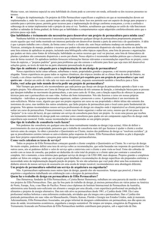 Muitas vezes, um interesse especial ou uma habilidade do cliente pode se converter em renda, utilizando-se dos recursos presentes no
terreno.
 Estágios de implementação. Os projetos da Elfin Permaculture especificam a seqüência em que as recomendações devem ser
implementadas e, onde for o caso, quanto tempo cada estágio deve durar. Isso nos permite usar um aspecto do design para preparar o
caminho para o próximo passo, permite gerar recursos para a implementação do design conforme avançamos, e evita a confusão e
sobrecarga de se tentar implementar todo o projeto de uma só vez. Também, acreditamos que mudanças no estilo de vida funcionam
melhor se adotadas de forma gradual, de forma que as habilidades e comportamentos sejam adquiridos confortavelmente antes que o
próximo passo seja dado.
Que habilidades e treinamento são necessários para desenvolver um projeto de permacultura para minha casa?
Nenhuma habilide ou treinamento é necessário para implementar qualquer design de permacultura propriamente preparado,
exceto aqueles que você tenha mostrado um interesse particular em desenvolver durante a parte da entrevista e do questionário. A idéia
é que o projeto trabalhe com o cliente, da forma como o local e o cliente são, sem forçar nenhuma mudança em nenhuma parte.
Técnicas, estratégias de manejo, produtos e recursos que podem não estar prontamente disponíveis são todos descritos em detalhe em
uma lista extensa de apêndices no projeto, incluindo uma bibliografia sobre tópicos específicos, uma lista de pessoas e organizações
que podem ser úteis como fontes de informação, habilidades ou outros recursos que você vai precisar, uma lista de fornecedores de
plantas e produtos não comumente disponíveis e assim por diante. Nosso objetivo é recomendar medidas práticas que o cliente possa
usar de forma razoável. Os apêndices também fornecem informações básicas relevantes a recomendações específicas no projeto, como
listas de espécies, e “projetos padrões” gerais para problemas que são comuns o suficiente para fazer que seja mais útil desenvolver
soluções gerais, ao invés de tratá-los na parte altamente personalizada do projeto.
Que tipo de ambiente é adequado para a implementação de um design de permacultura?
Nossa experiência inclui zonas urbanas, suburbanas e rurais, propriedades grandes e pequenas, e até mesmo propriedades
alugadas. Temos experiência em quase todos os regimes climáticos, dos trópicos úmidos até os climas frios do norte de Ontario, no
Canadá, e em climas marítimos, úmidos e semi-áridos. O principal pré-requisito para um projeto de permacultura é que você
queira um – desejar um estilo de vida cada vez mais auto-suficiente, enquanto aumentando também o benefício para a Terra.
Então, você acha que todo mundo deveria pedir um projeto de permacultura?
Não! Sempre que possível, nós recomendamos que cada pessoa que deseje um design de permacultura aprenda a fazer o seu
próprio projeto. Nós oferecemos um Curso de Design em Permacultura de três semanas de duração, a introdução básica para as pessoas
que desejam trabalhar no movimento da permacultura, e um curso curto de 10 dias, com a função específica de oferecer às pessoas
técnicas para usar a permacultura em suas vidas. Ambos são bons treinamentos. Nós não fazemos o curso em nossas próprias
instalações – indivíduos ou grupos interessados organizam, sediam e promovem o curso. A permacultura é um movimento de
auto-suficiência. Muitas vezes, alguém que quer um projeto organiza um curso na sua propriedade e obtém idéias não somente dos
instrutores do curso, mas também dos outros estudantes, que farão projetos de permacultura para o local como parte fundamental do
programa. Nós apenas recomendamos nossos serviços profissionais de design em situações onde é impraticável ao cliente participar ou
sediar um curso de permacultura. Financeiramente, é muito mais barato organizar e sediar um curso, mesmo que dê um pouco de
“prejuízo” (e às vezes dá lucro), do que contratar um serviço de consultoria para fazer um projeto. Às vezes uma pessoa que recebeu
um treinamento introdutório de design pode nos contratar como consultores para ajudar em um componente específico do design onde
experiência seja essencial. Então, nossas recomendações são incorporadas ao seu próprio projeto.
Que tipo de trabalho de consultoria vocês fazem?
Nós podemos dar consultoria em qualquer uma das áreas normalmente tratadas no design (veja acima). Além de definir o
posicionamento da casa na propriedade, pensamos que o trabalho de consultoria mais útil que fazemos é ajudar o cliente a avaliar
imóveis antes da compra. Ao obter e preencher o Questionário ao Cliente, muitos dos problemas do design se “resolvem sozinhos”, já
que os procedimentos corretos tornam-se auto-evidentes pelas respostas do cliente. Elfin Permaculture também se põe à disposição
para fazer projetos especializados e pesquisa para outros designers permaculturistas.
Como vocês calculam as taxas de serviço?
Todos os projetos de Elfin Permaculture começam quando o cliente completa o Questionário ao Cliente. Se o serviço de design
for muito simples, podemos definir uma taxa de serviço sobre as recomendações, que serão baseadas nas respostas do questionário. Em
outros casos, nós só podemos definir o valor do serviço após a entrevista com o cliente e uma visita ao local. Estas são cobradas de
acordo com as taxas de consulta, que podem ser deduzidas do valor total do projeto se o cliente optar por contratar a consultoria
completa. Até o momento, a taxa mínima para qualquer serviço de design é de US$1.000, mais despesas. Projetos grandes e complexos
podem ser feitos em estágios, sendo que um projeto geral detalhado e recomendações de design específicas são preparados conforme a
necessidade antes da implementação daquela porção do projeto. Se nós não acharmos que você pode obter uma boa economia de
dinheiro através de nossos serviços de assessoria em uma escala de tempo razoável, recomendaremos uma abordagem diferente.
Um projeto de permacultura substitui um serviço de arquitetura ou engenharia?
Não. A permacultura suplementa esses outros tipos de design, quando eles são necessários. Sempre que possível, é bom ter
arquitetos e engenheiros trabalhando em colaboração com o designer de permacultura.
Quem faz o trabalho de design em permacultura de Elfin Permaculture?
Dan Hemenway, fundador da Elfin Permacultura, e Cyintia Baxter Hemenway, trabalham em uma parceria de marido e mulher
nos projetos da Elfin Permaculture. Dan, que faz boa parte do trabalho de design, já ensinou permacultura em vários países na América
do Norte, Europa, Ásia, e nas Ilhas do Pacífico. Possui cinco diplomas do Instituto Internacional de Permacultura da Austrália,
administrou uma fazenda auto-suficiente em alimento e energia por uma década, e tem experiência profissional em produção de
alimentos e projetos de energia alternativa. Dan tem sido ativo na permacultura desde 1981, e Cynthia desde 1988. Ela é uma
profissional médica holística e uma enfermeira credenciada, atividades que ela integra com a permacultura. Dan e Cynthia têm
praticado permacultura em suas vidas em Massachusetts, Ontario, Kansas, Florida e Georgia nos Estados Unidos, onde já moraram.
Adicionalmente, Elfin Permaculture Associados, um grupo informal de designers colaboradores em permacultura, nos dão apoio em
áreas de saúde, investimentos econômicos, engenharia e energia sustentável. De tempos em tempos, estagiários do Programa de
Treinamento Avancado em Permacultura de Elfin Permacultura também contribuem para projetos, sob a supervisão de Dan.
 