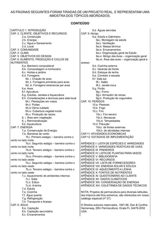 AS PÁGINAS SEGUINTES FORAM TIRADAS DE UM PROJETO REAL, E REPRESENTAM UMA
AMOSTRA DOS TÓPICOS ABORDADOS.
CONTEÚDO
CAPÍTULO 1: INTRODUÇÃO
CAP. 2: CLIENTE, OBJETIVOS E RECURSOS
2.a, Construção
2.b, Energia,
2.c, Água e Saneamento
2.d, Local
CAP. 3: COMUNIDADE
CAP. 4: CLIMA
CAP. 5: OBJETIVOS DO DESIGN
CAP. 6: ALIMENTO, PRODUÇÃO E CICLOS DE
NUTRIENTES
6,a. Banheiro compostável
6,b. Compostagem e minhocário
6,c. Hortas e jardins
6,d. Forragens
6d, i. Criação de aves
6d, ii. Forragens primárias para aves
6d, iii. Forragens extensivas par aves
6,e. Aves
6,f. Apicultura
6,g. Estufas, Janelas e Aquacultura
6,h. Considerações e técnicas para este local
6h,i. Plantações em vasos
6h,ii. Podas
6h,iii Clima nublado
6h,iv. Cobertura vegetal morta
6h,v. Produção de raízes
6, i. Área sem vegetação
6, j. Remineralização
6,k. Aquacultura.
CAP. 7: ENERGIA
7,a. Conservação de Energia.
7,b. Barreiras de vento
7b,i. Primeiro estágio – barreira contra o
vento no lado norte
7b,ii. Segundo estágio – barreira contra o
vento no lado norte
7b,iii. Terceiro estágio – barreira contra o
vento no lado norte
7b,iv. Primeiro estágio – barreira contra o
vento no lado oeste
7b,v. Segundo estágio – barreira contra o
vento no lado oeste
7b,vi. Terceiro estágio – barreira contra o
vento no lado oeste
7,c. Aquecimento de ambientes internos
7c,i. Solar
7c,ii. Eólico
7c,iii. A lenha
7,d. Estufa
7,e. Cozinha
7,f. Água quente
7,g. Refrigeração
7,h. Transporte e Acesso
CAP. 8: ÁGUA
8,a. Captação
8,b. Captação secundária
8,c. Encanamentos
8,d. Águas servidas
CAP. 9: Abrigo
9,a. Estufa e Galinheiro
9a,i. Montagem da estufa
9a,ii. Ventilação
9a,iii. Massa térmica
9a,iv. Encanamentos
9a,v. Organização geral da Estufa
9a,vi. Abrigo das Aves – organização geral
9a,vii. Área das aves – organização geral e
acesso
9,b. Cozinha externa
9,c. Varanda da frente
9,d. Estoque de lenha
9,e. Corredor e escada
9,f. Sala sul
9f,i. Salão
9f,ii. Janela nova
9,g. Porão
9g,i. Forno
9g,ii. Armazém de raízes
9g,iii. Produção de cogumelos
CAP. 10: PERIGOS
10,a. Pessoas
10,b. Fogo
10,c. Frio
10c,i. Frio severo
10c,ii. Nevascas
10c,iii. Tempestades
10,d. Poluição
10d,i. de fontes externas
10d,ii. de atividades internas
CAP.11: ATIVIDADES ECONOMICAS
CAP.12: ESTÁGIOS DE IMPLEMENTAÇÃO
APÊNDICE I: LISTA DE ESPÉCIES E VARIEDADES
APÊNDICE II: VARIEDADES RÚSTICAS DE UVAS
APÊNDICE III: PINHEIROS
APÊNDICE IV: LISTA DE PLANTAS PARA VASOS
APÊNDICE V: BIBLIOGRAFIA
APÊNDICE VI: RECURSOS
APÊNDICE VII: LISTA DE FORNECEDORES
APÊNDICE VIII: ENERGIA SOLAR E EÓLICA
APÊNDICE IX: AQUECIMENTO A LENHA
APÊNDICE X: FONTES DE NUTRIENTES
APÊNDICE XI: QUESTIONÁRIO AO CLIENTE
APÊNDICE XII: DADOS CLIMÁTICOS
APÊNDICE XIII: CONSERVAÇÃO DE ENERGIA
APÊNDICE XIV: COLETÂNEA DE DADOS TÉCNICOS
NOTA: Projetos de permacultura para diversas latitudes,
dos trópicos até frios extremos, são oferecidos em nosso
catálogo especial (n
o
27).
© Direitos autorais reservados, 1991-96, Dan & Cynthia
Hemenway, Elfin Permaculture, Ocala FL 34478-2052
USA.
 