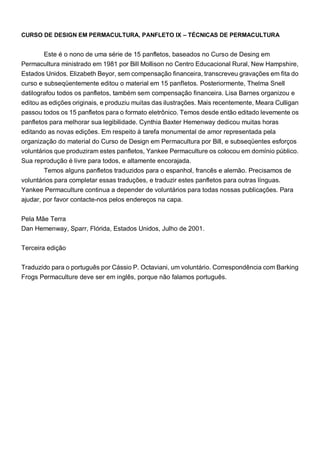CURSO DE DESIGN EM PERMACULTURA, PANFLETO IX – TÉCNICAS DE PERMACULTURA
Este é o nono de uma série de 15 panfletos, baseados no Curso de Desing em
Permacultura ministrado em 1981 por Bill Mollison no Centro Educacional Rural, New Hampshire,
Estados Unidos. Elizabeth Beyor, sem compensação financeira, transcreveu gravações em fita do
curso e subseqüentemente editou o material em 15 panfletos. Posteriormente, Thelma Snell
datilografou todos os panfletos, também sem compensação financeira. Lisa Barnes organizou e
editou as edições originais, e produziu muitas das ilustrações. Mais recentemente, Meara Culligan
passou todos os 15 panfletos para o formato eletrônico. Temos desde então editado levemente os
panfletos para melhorar sua legibilidade. Cynthia Baxter Hemenway dedicou muitas horas
editando as novas edições. Em respeito à tarefa monumental de amor representada pela
organização do material do Curso de Design em Permacultura por Bill, e subseqüentes esforços
voluntários que produziram estes panfletos, Yankee Permaculture os colocou em domínio público.
Sua reprodução é livre para todos, e altamente encorajada.
Temos alguns panfletos traduzidos para o espanhol, francês e alemão. Precisamos de
voluntários para completar essas traduções, e traduzir estes panfletos para outras línguas.
Yankee Permaculture continua a depender de voluntários para todas nossas publicações. Para
ajudar, por favor contacte-nos pelos endereços na capa.
Pela Mãe Terra
Dan Hemenway, Sparr, Flórida, Estados Unidos, Julho de 2001.
Terceira edição
Traduzido para o português por Cássio P. Octaviani, um voluntário. Correspondência com Barking
Frogs Permaculture deve ser em inglês, porque não falamos português.
 