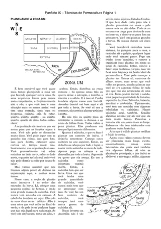 Panfleto IX – Técnicas de Permacultura Página 1
PLANEJANDO A ZONA UM
É bem provável que você passe
mais tempo planejando a zona um
que fazendo qualquer outra coisa. Se
seus arquitetos forem pelo menos
meio competentes, e freqüentemente
não o são, o que você tem é uma
situação mais ou menos assim: você
tem uma entrada, uma copa ou
despensa, cozinha, sala de estar,
quarto, quarto, quarto – ou quarto,
quarto, quarto de cima, todos suítes,
claro!
A organização da casa tem que ser
assim para que as funções sigam a
zona. Você não pode se distanciar
muito disso. Você pode jogar com as
posições das coisas, isso para fora,
isso para dentro, extender aqui,
cortina ali, treliça acolá; mas,
basicamente, sua organização é essa.
Você provavelmente vai achar
cozinhas no lado norte, salas no lado
norte, e quartos no lado sul, onde você
não pode dormir à noite por causa do
calor.
Mas vamos assumir que nós
tivemos algum poder de decisão na
organização aqui, e muitas vezes
temos.
Nesse caso, a seção de plantio
mais intensiva é ao redor das
entradas da horta. Lá, coloque uma
pequena espiral de hervas, e então
uma grande massa de salsinha. Você
nunca terá salsinha em excesso. A
cebolinha também vai aqui. Elas são
as suas duas ervas críticas. Alho é
uma coisa que você colhe no final do
verão, e ele pode ir em qualquer lugar
que não seja legal para nada mais. Se
você tem um buraco, meta um alho, e
acabou. Então, distribua as ervas
comuns – há apenas umas três ou
quatro delas: o estragão, o tomilho, o
alecrim e a sálvia. E é isso aí. Ponha
também alguns vasos com hortelã.
Anendro (aneto) vai bem aqui e ali
por toda a horta. Se você só usa a
semente, não precisa plantar próximo
à porta.
Há uns três ou quatro tipos de
cebolinha: a comum, a chinesa, e as
azuis de folhas finas. Todas valem a
pena plantar. Elas produzem em
tempos ligeiramente diferentes.
Quanto à salsinha, o que eu faço é
plantar um canteiro de início, é
deixá-la sementear. Começo outro
canteiro no ano seguinte. Então, eu
debulho as cabeças por todo o lugar, e
assim tenho salsinha no meio de tudo.
Apenas pego as cabeças e as
chacoalho por toda a horta. Jogo onde
eu quero que ela cresça. Eu uso a
salsinha como
cobertura vegetal
morta. Então, a
salsinha tem que ser
farta. Uma vez que
você tenha uma
grande quantidade
de salsinha, você
nunca mais tem que
se preocupar com
isso. Se você faz um
bom canteiro de
salsinha, você
sempre terá uma
moita grossa de
salsinha ali.
Nosso inverno na
Austrália não é tão
severo como aqui nos Estados Unidos.
O que tem dado certo para nós é
plantar pimentões em vasos – pelo
menos seis ou oito deles. Pode-os no
outono e os traga para dentro de casa
no inverno, e devolva-os para fora na
primavera. Você terá plantas grandes
e fortes. Os nossos duram até cinco
anos.
Você descobrirá caminhos nesse
sistema, da garagem para a casa, o
caminho até o galpão, qualquer lugar
onde você sempre passe. Pege um
trecho desse caminho, e comece a
organizar suas plantas em zonas ao
longo do caminho. Então, comece a
fazer seus canteiros. Depois, isso vai
ficar uma bagunça na horta ideal da
permacultura. Você pode começar a
plantar em fileiras ali, canteiros de
alface, couve, suas ervas que você
colhe aos poucos, aquelas plantas que
você só tira algumas folhas de cada
vez, que não são arrancadas de uma
só vez. Estas podem incluir o salsão,
uma pequena quantidade de tomates,
espinafre da Nova Zelândia, brócolis,
zucchini e abobrinha. Tipicamente,
você tem um caminho com algumas
cebolinhas ou salsinhas. Plante
salsinha aqui, também. Espalhe
algumas acelgas por ali, por que ela
dura muito tempo. Pimentas e
tomates vão um pouco mais ao longe.
Rabanetes vão bem misturados com
qualquer outra hortaliça.
Acho que é válido plantar ervilhas
e feijão de corda.
Agora, suas raízes comuns devem
ser plantadas mais longe, exceto,
ocasionalmente, coisas como
beterrabas das quais você também
tira algumas folhas. Aí vêm as
plantações principais, o que inclui as
abóboras e morangas, milho, algumas
 