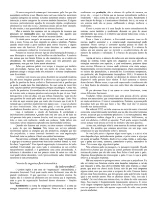 Há outra categoria de coisas que é interessante, pelo fato que elas
aumentam conforme o uso. Quanto mais você usa, mais elas aumentam.
Algumas categorias de animais e plantas aumentam umas às outras por
interação, e outras categorias de recursos também fazem isso. E alguns
recursos, particularmente aqueles de renovação rápida, simplesmente
diminuem se você não os usa. Gramíneas anuais são um bom exemplo.
Se não usadas, a sua quantidade total no sistema diminui.
Mas a maioria dos recursos cai na categoria de recursos que
precisam ser manejados para sua manutenção. São aqueles que
diminuem com o uso. Vamos chamá-los recursos finitos.
Há ainda outra categoria de recurses que, se você usa, diminui
todo o resto. Temos um bom exemplo no urânio e plutônio. Plutônio
quando usado tende a gerar resíduos para outros recursos, e alguns
desses usos são horríveis. Coisas como dioxinas, se usadas como
recurso, começam a reduzir os recursos em geral.
Portanto os recursos têm um tipo de uma hierarquia de manejo, e
uma hierarquia a respeito de ser benéfico ou não benéfico. A maioria
das coisas que nos fazem felizes ou são manejáveis, ou existem em
abundância. Há também algumas coisas que nós pensamos que
precisamos, mas que nos fazem sentir miseráveis.
Acho que podemos poluir com tempo, e imagino que também
com diversidade. Apenas por pôr um monte de coisas juntas, nós
podemos atingir o estágio onde nós poluímos o sistema simplesmente
com diversidade.
Gasolina é um recurso que criou disordem na sociedade moderna.
Eu não posso imaginar quando foi a última vez que alguém usou um
galão de gasolina de forma produtiva. Praticamente toda a gasolina que
se gasta é usada para fins improdutivos. Eu usei cerca de meio litro
uma vez para destruir um formigueiro, porque sou alérgico. A meu ver,
aquilo foi produtivo. Eu também não sei de nenhum caso na economia
de tratores onde a máquina produza mais energia do que ela usa. Você
tem que tirar o óleo do chão, tem que refinar, transportar. Você me diz
que gasolina foi usada pelo avião que me trouxe até aqui. Certo. Mas
eu vim até aqui somente para que vocês não tivessem que ir até lá. É
verdade que o petróleo atualmente tem alguns usos – o que eu chamo
de usos restitucionais. Mas, de modo geral, o uso de gasolina tem
resultado em disordem terrível. Isso atinge toda a estrutura social.
Caos é realmente o oposto de harmonia. É competição e
indivitualismo conflitantes. Quando tudo está um caos, se há duas ou
três pessoas indo para a mesma direção, você tem que vencer, porque
todo o mais está realmente caindo aos pedaços. Então talvez nós
vençamos; talvez estejamos captando uma oportunidade histórica.
Quando nós fazemos um projeto, eu estou sempre voltando para
o ponto do que nós fazemos. Nós temos um serviço dobrado:
recomendar apenas as energias que são produtivas, energias que não
são prejudiciais, e tentar construir harmonia em uma organização
funcional, catar os pedaços e fazer uma ordem harmoniosa.
Não devemos confundir ordem com estética. Tudo “arrumadinho”
é algo que só acontece quando você tem lesão cerebral frontal. Aí você
fica bem “organizado”. Esse tipo de organização é sintomático de lesão
cerebral. Criatividade, por outro lado, é sintomática de um cérebro
razoavelmente saudável, e é geralmente uma coisa desordenada. A
tolerância à desordem é um dos poucos sinais de saúde na vida. Se
você pode tolerar desordem, você é provavelmente sadio. Criatividade
raramente é toda arrumadinha.
“mania de organização é sintomática
de lesão cerebral”.
O jardim inglês é um sinal de “organização” extraordinária, e
desordem funcional. Você pode medir muito facilmente, mas não há
grande rendimento. O que queremos é uma desordem criativa. Eu
repito, não é o número de elementos em um sistema que é importante,
mas o grau de organização funcional desses elementos – funções
benéficas.
Rendimento é a soma de energia útil armazenada. É a soma da
energia conservada e gerada em sistemas. Nunca se trata apenas do
rendimento em produção, não o número de quilos de tomates, ou
peixe, etc. – o que é a forma que as pessoas normalmente medem o
rendimento – mas a soma de energia em reservas úteis. Rendimento é
uma função de design, e é teoricamente ilimitado. Isto é, eu nunca vi
um sistema onde não se possa, melhorando o design, melhorar o
rendimento.
Como o projeto em si é uma função do nosso entendimento do
sistema, assim também o rendimento depende no grau do nosso
entendimento das coisas. É o intelecto que decide todas essas coisas, e
não fatores extrínsecos.
Entre a fonte e o destino, a diversidade aumenta: reservas de
energia podem aumentar e a complexidade organizacional pode
aumentar. Nosso serviço é converter aquelas pausas no fluxo de
algumas daquelas categorias em recursos benéficos. É o número de
nichos em um sistema que vai permitir a co-sobrevivência de um
número de espécies e variedades. É o buraco do pica-pau dentro da
floresta.
Agora, de novo, o número de nichos em um sistema depende no
design do sistema. Então agora nós chegamos ao caso ativo. Em
situações saturadas com espécies, e com rendimento, podemos fazer
uma enorme diferença se virmos onde podemos criar mais espaço,
freqüentemente com movimentos muito pequenos. (Após encontrarmos
os nichos não preenchidos, e preenchê-los. Ecosistemas temperados,
em particular, são freqüentemente incompletos. D.H.). O número de
casais de pombos em um rochedo vai depender do número de beirais
disponíveis onde possam fazer ninhos. É fácil aumentar o número
desses beirais. Muitas vezes, o que está emperrando o rendimento não
é o fator básico do alimento, mas sim outro fator não relacionado a
comida.
O que devemos fazer é ver como as coisas funcionam, como
coisas diferentes funcionam.
Tradições tribais prescrevem que uma pessoa deveria apenas
efetuar atos necessários, que comportamentos desnecessários tendem a
ser muito destrutivos. O resto é conseqüência. Portanto, a pessoa pede
desculpas pelo que têm que fazer, e faz. Mas você não vê pessoas
fazendo atos desnecessários.
Por volta de 1952, eu tinha uma casa no meio do mato, e inventei,
como uma coisa interessante para fazer, que eu não iria cortar nenhuma
árvore, a não ser que eu realmente precisasse. E eu nunca precisei. Mas
nós poderíamos também chegar lá e cortar árvores. Infelizmente, se
você tem dinheiro, é difícil se aguentar. Você acaba sempre fazendo
coisas porque você precisa se livrar do dinheiro. Que nem gasolina.
A meu ver, mitologia tribal é uma maneira de ensinar respeito ao
ambiente. Eu acredito que estamos envolvidos em um jogo mais
complicado do que inicialmente se havia pensado.
Se você põe peixe e algumas algas numa lagoa, e o peixe acha
uma daquelas algas particularmente gostosa, o peixe come a alga que
ele gosta até acabar. Portanto, desfavorece a alga. Então, a outra alga,
que o peixe não come, aumenta, controlando o peixe, matando-o de
fome. Peixe come alga, alga destrói peixe.
Nós soltamos gado na paisagem, e a paisagem responde. O gado
desfavorece plantas que ele gosta de comer, portanto favorecendo um
sistema de plantas que ele não come. Isso fecha o local para o gado.
Algumas dessas plantas são tóxicas para o gado. E isso é o que a gente
observa, a paisagem responde.
Há uma resposta na paisagem contra coisas que a prejudicam. Eu
não sei como isso funciona contra uma daquelas máquinas a carvão
que mascam a terra, mas provavelmente tem uma resposta a longo
prazo, que pode ser chuva ácida. Então, não dá pra você empurrar
alguma coisa, sem que essa coisa te empurre de volta. Estamos dentro
de toda essa física mecânica, que diz que para cada ação há uma reação
igual e em sentido oposto. Mas os chineses dizem: “não, isso não é
verdade”. Se você chuta um sistema vivo, ele chuta de volta com mais
força. Sua reação é freqüentemente injustamente opressiva. É como
você chegar e empurrar alguém porta afora. Essa pessoa entra de volta
com um porrete na mão, não apenas empurrando de volta, mas pronta
para te arrebentar.
 