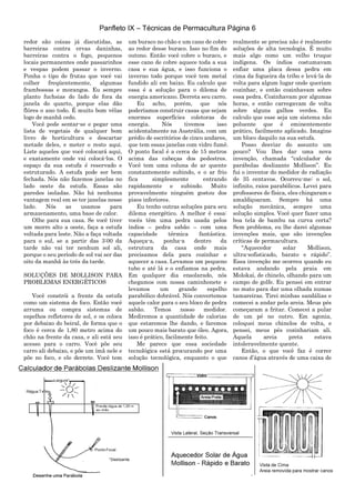Panfleto IX – Técnicas de Permacultura Página 6
redor são coisas já discutidas, as
barreiras contra ervas daninhas,
barreiras contra o fogo, pequenos
locais permanentes onde passarinhos
e vespas podem passar o inverno.
Ponha o tipo de frutas que você vai
colher freqüentemente, algumas
framboesas e morangos. Eu sempre
planto fuchsias do lado de fora da
janela do quarto, porque elas dão
flôres o ano todo. É muito bom vêlas
logo de manhã cedo.
Você pode sentar-se e pegar uma
lista de vegetais de qualquer bom
livro de horticultura e descartar
metade deles, e meter o resto aqui.
Liste aqueles que você colocará aqui,
e exatamente onde vai colocá-los. O
espaço da sua estufa é reservado e
estruturado. A estufa pode ser bem
fechada. Nós não fazemos janelas no
lado oeste da estufa. Essas são
paredes isoladas. Não há nenhuma
vantagem real em se ter janelas nesse
lado. Nós as usamos para
armazenamento, uma base de calor.
Olhe para sua casa. Se você tiver
um morro alto a oeste, faça a estufa
voltada para leste. Não a faça voltada
para o sul, se a partir das 3:00 da
tarde não vai ter nenhum sol ali,
porque o seu período de sol vai ser das
oito da manhã às três da tarde.
SOLUÇÕES DE MOLLISON PARA
PROBLEMAS ENERGÉTICOS
Você constrói a frente da estufa
como um sistema de foco. Então você
arruma ou compra sistemas de
espelhos refletores de sol, e os coloca
por debaixo do beiral, de forma que o
foco é cerca de 1,80 metro acima do
chão na frente da casa, e ali está seu
acesso para o carro. Você põe seu
carro ali debaixo, e põe um ímã nele e
põe no foco, e ele derrete. Você tem
um buraco no chão e um cano de cobre
ao redor desse buraco. Isso no fim do
outono. Então você cobre o buraco, e
esse cano de cobre aquece toda a sua
casa e sua água, e isso funciona o
inverno todo porque você tem metal
fundido ali em baixo. Eu calculo que
essa é a solução para o dilema de
energia americano. Derreta seu carro.
Eu acho, porém, que nós
poderíamos construir casas que sejam
enormes superfícies coletoras de
energia. Nós tivemos isso
acidentalmente na Austrália, com um
prédio de escritórios de cinco andares,
que tem essas janelas com vidro fumê.
O ponto focal é a cerca de 15 metros
acima das cabeças dos pedestres.
Você tem uma coluna de ar quente
constantemente subindo, e o ar frio
fica simplesmente entrando
rapidamente e subindo. Muito
provavelmente ninguém gostou dos
pisos inferiores.
Eu tenho outras soluções para seu
dilema energético. A melhor é essa:
vocês têm uma pedra usada pelos
índios – pedra sabão – com uma
capacidade térmica fantástica.
Aqueça-a, ponha-a dentro da
estrutura da casa onde mais
precisamos dela para cozinhar e
aquecer a casa. Levamos um pequeno
tubo e até lá e o enfiamos na pedra.
Em qualquer dia ensolarado, nós
chegamos com nossa caminhonete e
levamos um grande espelho
parabólico dobrável. Nós convertemos
aquele calor para o seu bloco de pedra
sabão. Temos nosso medidor.
Mediremos a quantidade de calorias
que estaremos lhe dando, e faremos
um pouco mais barato que óleo. Agora,
isso é prático, facilmente feito.
Me parece que essa sociedade
tecnológica está procurando por uma
solução tecnológica, enquanto o que
realmente se precisa não é realmente
soluções de alta tecnologia. É muito
mais algo como um velho truque
indígena. Os índios costumavam
enfiar uma placa dessa pedra em
cima da fogueira da tribo e levá-la de
volta para algum lugar onde queriam
cozinhar, e então cozinhavam sobre
essa pedra. Cozinhavam por algumas
horas, e então carregavam de volta
sobre alguns galhos verdes. Eu
calculo que esse seja um sistema não
poluente que é eminentemente
prático, facilmente aplicado. Imagine
um bloco daquilo na sua estufa.
Posso desviar do assunto um
pouco? Vou lhes dar uma nova
invenção, chamada “calculador de
parábolas deslizante Mollison”. Eu
fui o inventor do medidor de radiação
de 35 centavos. Ocorreu-me: o sol,
infinito, raios parabólicos. Levei para
professores de física, eles chingaram e
amaldiçoaram. Sempre há uma
solução mecânica, sempre uma
solução simples. Você quer fazer uma
boa tela de bambu na curva certa?
Sem problema, eu lhe darei algumas
invenções mais, que são invenções
críticas de permacultura.
“Aquecedor solar Mollison,
ultra-sofisticado, barato e rápido”.
Essa invenção me ocorreu quando eu
estava andando pela praia em
Molokai, de chinelo, olhando para um
campo de golfe. Eu pensei em entrar
no mato para dar uma olhada numas
tamareiras. Tirei minhas sandálias e
comecei a andar pela areia. Meus pés
começaram a fritar. Comecei a pular
de um pé no outro. Em agonia,
coloquei meus chinelos de volta, e
pensei, meus pés cozinhariam ali.
Aquela areia preta estava
intoleravelmente quente.
Então, o que você faz é correr
canos d‟água através de uma caixa de
 