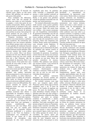 Panfleto IX – Técnicas de Permacultura Página 11
mais que intuição. É baseado em
cálculos reais. Agora, eu não quero
colocar 800 galinhas ali, porque eu
não quero chão pelado.
Suas condições são diferentes,
porque vocês têm um período de
inverno com todas as aves fechadas
no galpão, e vocês têm parte de sua
comida armazenada. Então, produza
mais girassol, ou qualquer coisa, mas
não só girassol, porque se as galinhas
comerem muita semente de girassol
elas perdem as penas. Isso porque há
muita gordura em seu corpo, e as
penas se soltam com facilidade.
Ninguém duvidaria que nós
teremos ovos mais baratos, e galinhas
mais saudáveis. Eu certamente não
duvidaria que nós teremos galinhas
mais felizes, porque tudo o que temos
é uma galinha ali realmente fazendo
o que gosta. Parece que nós não temos
muitas doenças nessas galinhas. Elas
parecem manter boa saúde, põem
ovos até a morte. Não é um desses
sistemas de três anos. Muitas dessas
galinhas vivem por seis anos, pondo
ovos até o fim. Portanto, não há
necessidade de descartes. Este é um
sistema barato. Você pode tirar uma
carrada de ovos todos os dias, e eles
não custam muito.
Ponha o sistema para funcionar
com cortes muito grandes de galhos, e
coisas plantadas em potes. As
galinhas não podem perturbar
plantas pequenas se você as puser em
malha metálica, ou sobre cobertura
vegetal morta ou pilhas de arbustos.
Mais tarde na estação, quando as
coisas já estiverem andando, podemos
carregar a área com 200 galinhas. Em
poucas estações de ajustes, nós
podemos trazer isso aqui em cima
onde queremos.
Um pasto com mais de 1000
galinhas mostrará dois efeitos: a
quantidade de nitrogênio começa a
enfraquecer o pasto, e as galinhas
provavelmente comem toda a grama.
O que nós estamos realmente
estabelecendo é um sistema de raíz
muito mais forte que pastagem, e
estamos estabelecendo uma
cobertura de solo com folhas. Nem
tudo tem que ser comida para
galinhas ali. A castanha chinesa
(Castanea mollisima) e a aveleira
podem ir ali. Você vai duplicar e
quadruplicar seu rendimento de
avelãs. O que temos ali é alta
demanda de nitrogênio, uma
plantação de alto valor comercial
espalhada pela área. As galinhas
estão cortando a competição pela
grama, e estão também comendo as
maçãs e outras frutas caídas no solo.
Então, é um pomar com galinhas:
criação de galinhas associada com um
pomar, que inclui parreiras.
Um animal alimentado com grãos
mode manter umas quatro galinhas
somente com os grãos presentes em
seu estrume. Patos vão muito bem
com ovelhas – eles comem caramujos
que são hospedeiros intermediários
de parasitas trematóides, que são um
problema para as ovelhas. Isso não
causa nenhum problema nos patos,
pois eles não são susceptíveis a esses
parasitas. Patos não competem com
ovelhas. Então, assim você estabelece
uma situação muito higiênica. O
mesmo se aplica a galinhas e
herbívoros que se alimentam de grãos.
As galinhas não apenas comem os
grãos; também comem ovos
encistados de parasitas. As galinhas
comem larvas de moscas em carcaças
de animais mortos, reduzindo assim
as moscas na sua área. Patos são
grandes comedores de moscas,
também. Nós podemos usar plantas
que atraem insetos, e isso servirá de
alimento aos patos e galinhas.
Galinhas com ameixas e cerejas
reduzem drasticamente pestes
voadoras e rasteiras. Todas as pestes
que vão ao solo no seu ciclo são
reduzidas drasticamente.
Se as galinhas estiverem
abrigadas em árvores, perdas por
predadores são praticamente nulas.
Na verdade estamos num jogo
novo, que ninguém jogou ainda.
Pequenas partes desse jogo já foram
estudadas aqui e ali. O povo da
Sibéria e da tundra já jogaram um
pouco. No oeste da Austrália, você
pode identificar criações antigas de
galinhas pelo fato que elas contém a
planta tagasaste, originária das Ilhas
Canárias, que para os antigos
criadores é considerada a planta
forrageira número um para as
galinhas. Você pode reconhecer cada
granja antiga de suínos na Tasmânia,
porque todas conterão carvalhos. Os
britânicos trouxeram seus carvalhos
com seus porcos e suas galinhas –
povo sensato! Agora, tudo o que resta
das velhas granjas de suínos são os
carvalhos. Os porcos agora são
alimentados com grãos, e os carvalhos
estão lá, sem ninguém para se
alimentar deles. Isso porque os netos
dos antigos criadores foram para a
faculdade, e aprenderam no
departamento de agronomia como
criar suínos. Então todos os sistemas
antigos entraram em decadência.
Mas pequenas partes permanecem.
Eu acho bom criar nossas galinhas
juntamente com outros animais.
Assim nós temos o calor animal e o
enorme calor da decomposição do
estrume ali no galpão. Se
construirmos uma estufa de vidro ao
redor, podemos usar esse calor; e se
usamos o metano, e a amônia, e o CO2,
então a coisa começa a ficar bem boa.
Você deve ter algumas pilhas de
pedras de quartzito ao alcance; e você
precisará de conchas quebradas.
Conchas moídas de moluscos de água
dôce são boas para isso.
Na América do Norte vocês têm
um grande continente com grandes
pântanos. Vocês tinham uma grande
população de aves aquáticas. Seu país
tem forragens específicas para aves
silvestres. Vocês tinham áreas com
populações selvagens de perus, de
pombos, e de patos. Nessas áreas
enormes, haverá espécies forrageiras
críticas, muito boas. Há muito tempo,
nós deveríamos ter começado a usar
esses sistemas, ao invés de nos
apoiarmos em campos de trigo para
produzir aves e gado cheios de
problemas de saúde. Eu
simplesmente aponto para suas
grandes oportunidades aqui. Se você
voltar na história e ler narrativas dos
primeiros exploradores, verá que
conforme eles subiam os rios, eles não
viam bandos de patos a cada meia
milha; estavam olhando para patos
aos milhares. Estavam olhando para
bandos de pombos migrantes que
escureciam o céu de cedo à noite.
Havia muito mais nobreza no
ambiente então. Pense só na
transferência de fosfatos através
desse país.
Podemos pegar alguns dos
animais nativos como o peru, e
começar a administrar essas florestas
na forma de criações extensivas de
perus, ou podemos trazer outras
espécies intimamente associadas.
Nesses ambientes selvagens nós
encontramos muitas das plantas
pioneiras, aquelas que aparecem
sozinhas nas campinas, plantas que
não são exigentes, que não requerem
nenhum cuidado. Elas preparam o
local para suas próximas plantas. Eu
começaria com plantas pioneiras que
 