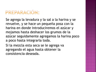 Se agrega la levadura y la sal a la harina y se
revuelve, y se hace un pequeña posa con la
harina en donde introduciremos el azúcar y
mojamos hasta deshacer los grumos de la
azúcar seguidamente agregamos la harina poco
a poco hasta integrarla toda.
Si la mezcla esta seca se le agrega va
agregando el agua hasta obtener la
consistencia deseada.
 