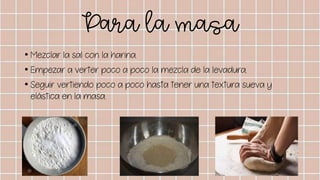 Para la masa
• Mezclar la sal con la harina.
• Empezar a verter poco a poco la mezcla de la levadura.
• Seguir vertiendo poco a poco hasta tener una textura sueva y
elástica en la masa.
 