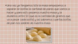 •Una vez ya tengamos lista la masa empezamos a
separar en bolitas la cantidad de panes que vamos a
hacer y para esto pesamos nuestra masa y la
dividimos entre 50 (que es la cantidad de gramos que
va a pesar cada bolita) y así sabremos cuantas bolitas
de pan nos saldrán de nuestra masa.
 
