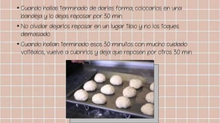• Cuando hallas terminado de darles forma, colocarlos en una
bandeja y lo dejas reposar por 30 min.
• No olvidar dejarlos reposar en un lugar tibio y no los toques
demasiado.
• Cuando hallan terminado esos 30 minutos con mucho cuidado
voltéalos, vuelve a cubrirlos y deja que reposen por otros 30 min.
 