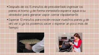 •Después de los 15 minutos de precalentado ingresar los
panes al horno y de forma inmediata esparcir agua a su
alrededor para generar vapor; cerrar rápidamente.
•Esperar 10 minutos para recién revisar nuestros panes y de
ahí ver si ya los podemos sacar o esperar un poco mas de
tiempo.
 