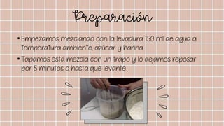 Preparación
•Empezamos mezclando con la levadura 150 ml de agua a
temperatura ambiente, azúcar y harina.
•Tapamos esta mezcla con un trapo y lo dejamos reposar
por 5 minutos o hasta que levante.
 