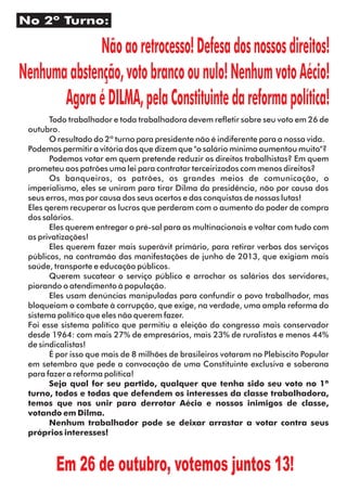 No 2º Turno: 
Não ao retrocesso! Defesa dos nossos direitos! 
Nenhuma abstenção, voto branco ou nulo! Nenhum voto Aécio! 
Agora é DILMA, pela Constituinte da reforma política! 
Todo trabalhador e toda trabalhadora devem reetir sobre seu voto em 26 de 
outubro. 
O resultado do 2º turno para presidente não é indiferente para a nossa vida. 
Podemos permitir a vitória dos que dizem que "o salário mínimo aumentou muito"? 
Podemos votar em quem pretende reduzir os direitos trabalhistas? Em quem 
prometeu aos patrões uma lei para contratar terceirizados com menos direitos? 
Os banqueiros, os patrões, os grandes meios de comunicação, o 
imperialismo, eles se uniram para tirar Dilma da presidência, não por causa dos 
seus erros, mas por causa dos seus acertos e das conquistas de nossas lutas! 
Eles qerem recuperar os lucros que perderam com o aumento do poder de compra 
dos salários. 
Eles querem entregar o pré-sal para as multinacionais e voltar com tudo com 
as privatizações! 
Eles querem fazer mais superávit primário, para retirar verbas dos serviços 
públicos, na contramão das manifestações de junho de 2013, que exigiam mais 
saúde, transporte e educação públicos. 
Querem sucatear o serviço público e arrochar os salários dos servidores, 
piorando o atendimento à população. 
Eles usam denúncias manipuladas para confundir o povo trabalhador, mas 
bloqueiam o combate à corrupção, que exige, na verdade, uma ampla reforma do 
sistema político que eles não querem fazer. 
Foi esse sistema político que permitiu a eleição do congresso mais conservador 
desde 1964: com mais 27% de empresários, mais 23% de ruralistas e menos 44% 
de sindicalistas! 
É por isso que mais de 8 milhões de brasileiros votaram no Plebiscito Popular 
em setembro que pede a convocação de uma Constituinte exclusiva e soberana 
para fazer a reforma política! 
Seja qual for seu partido, qualquer que tenha sido seu voto no 1º 
turno, todos e todas que defendem os interesses da classe trabalhadora, 
temos que nos unir para derrotar Aécio e nossos inimigos de classe, 
votando em Dilma. 
Nenhum trabalhador pode se deixar arrastar a votar contra seus 
próprios interesses! 
Em 26 de outubro, votemos juntos 13! 
