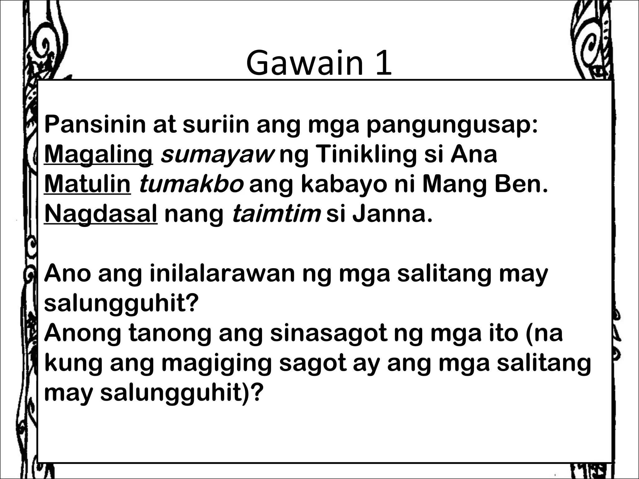 Gawain 1
Pansinin at suriin ang mga pangungusap:
Magaling sumayaw ng Tinikling si Ana
Matulin tumakbo ang kabayo ni Mang Ben.
Nagdasal nang taimtim si Janna.
 
Ano ang inilalarawan ng mga salitang may
salungguhit?
Anong tanong ang sinasagot ng mga ito (na
kung ang magiging sagot ay ang mga salitang
may salungguhit)? 
 