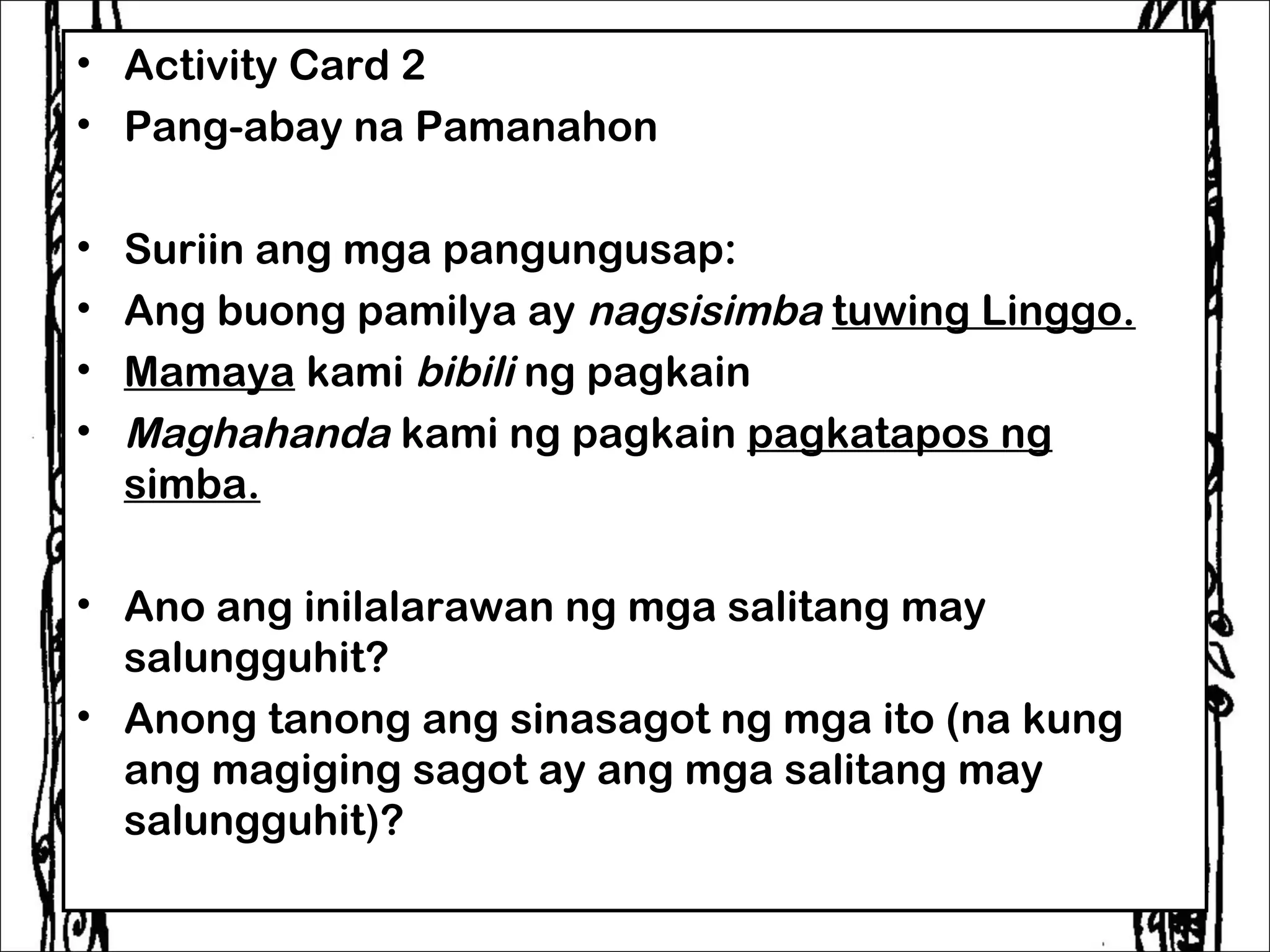 • Activity Card 2
• Pang-abay na Pamanahon

•   Suriin ang mga pangungusap:
•   Ang buong pamilya ay nagsisimba tuwing Linggo.
•   Mamaya kami bibili ng pagkain
•   Maghahanda kami ng pagkain pagkatapos ng
    simba.

• Ano ang inilalarawan ng mga salitang may
  salungguhit?
• Anong tanong ang sinasagot ng mga ito (na kung
  ang magiging sagot ay ang mga salitang may
  salungguhit)?
 