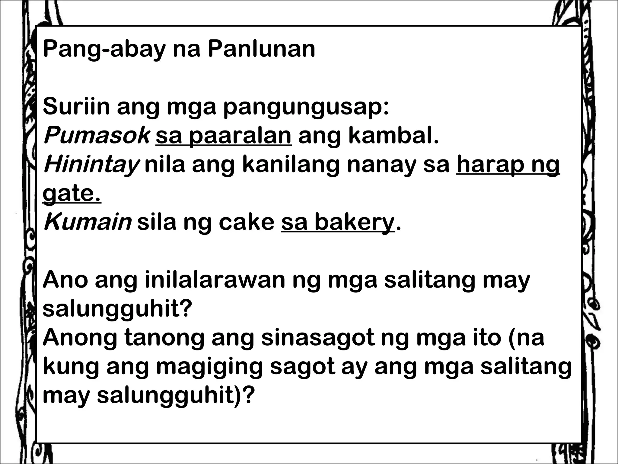 Pang-abay na Panlunan
 
Suriin ang mga pangungusap:
Pumasok sa paaralan ang kambal.
Hinintay nila ang kanilang nanay sa harap ng
gate.
Kumain sila ng cake sa bakery.
 
Ano ang inilalarawan ng mga salitang may
salungguhit?
Anong tanong ang sinasagot ng mga ito (na
kung ang magiging sagot ay ang mga salitang
may salungguhit)?
 