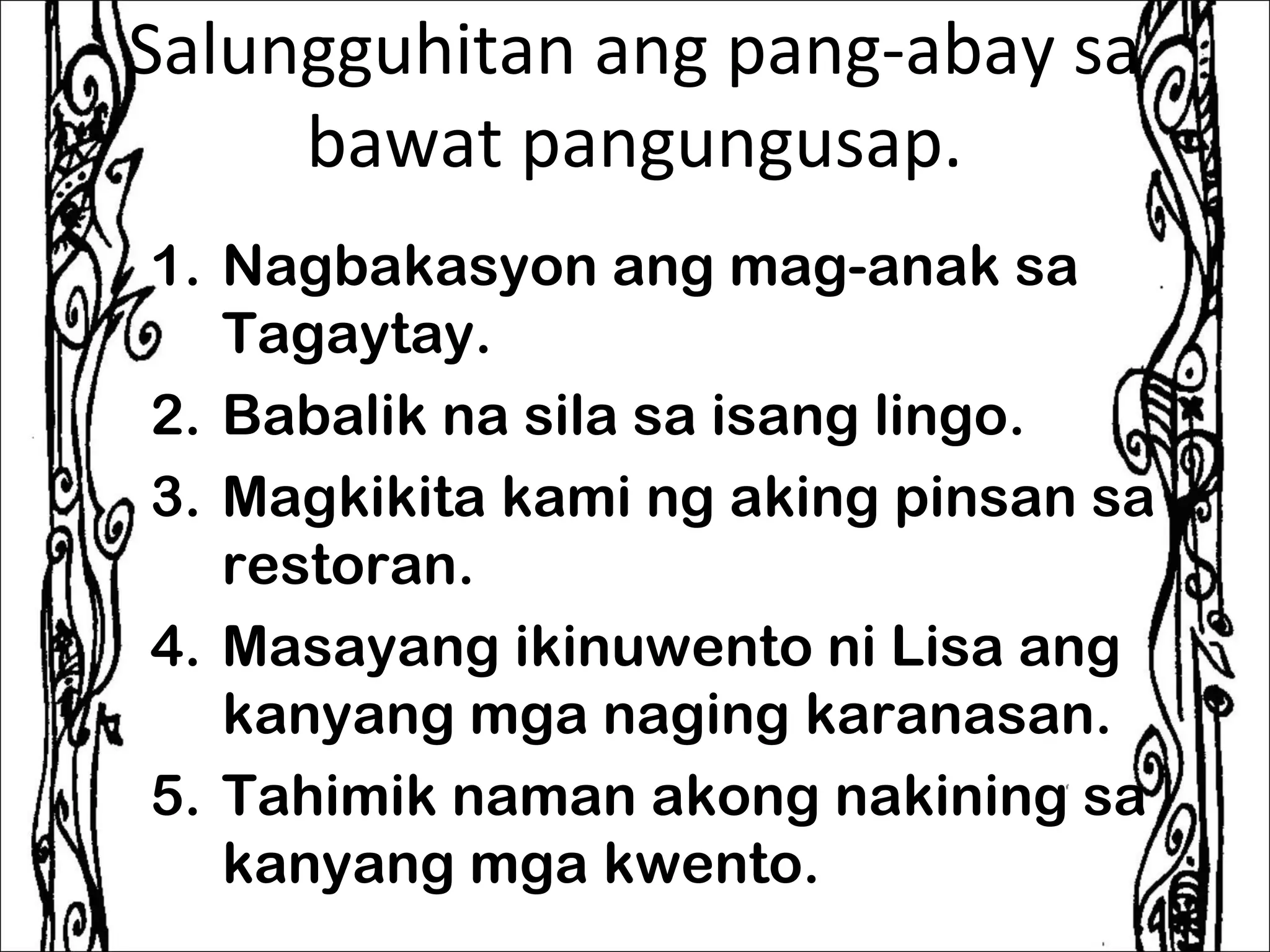 Salungguhitan ang pang-abay sa
     bawat pangungusap.
1. Nagbakasyon ang mag-anak sa
   Tagaytay.
2. Babalik na sila sa isang lingo.
3. Magkikita kami ng aking pinsan sa
   restoran.
4. Masayang ikinuwento ni Lisa ang
   kanyang mga naging karanasan.
5. Tahimik naman akong nakining sa
   kanyang mga kwento.
 