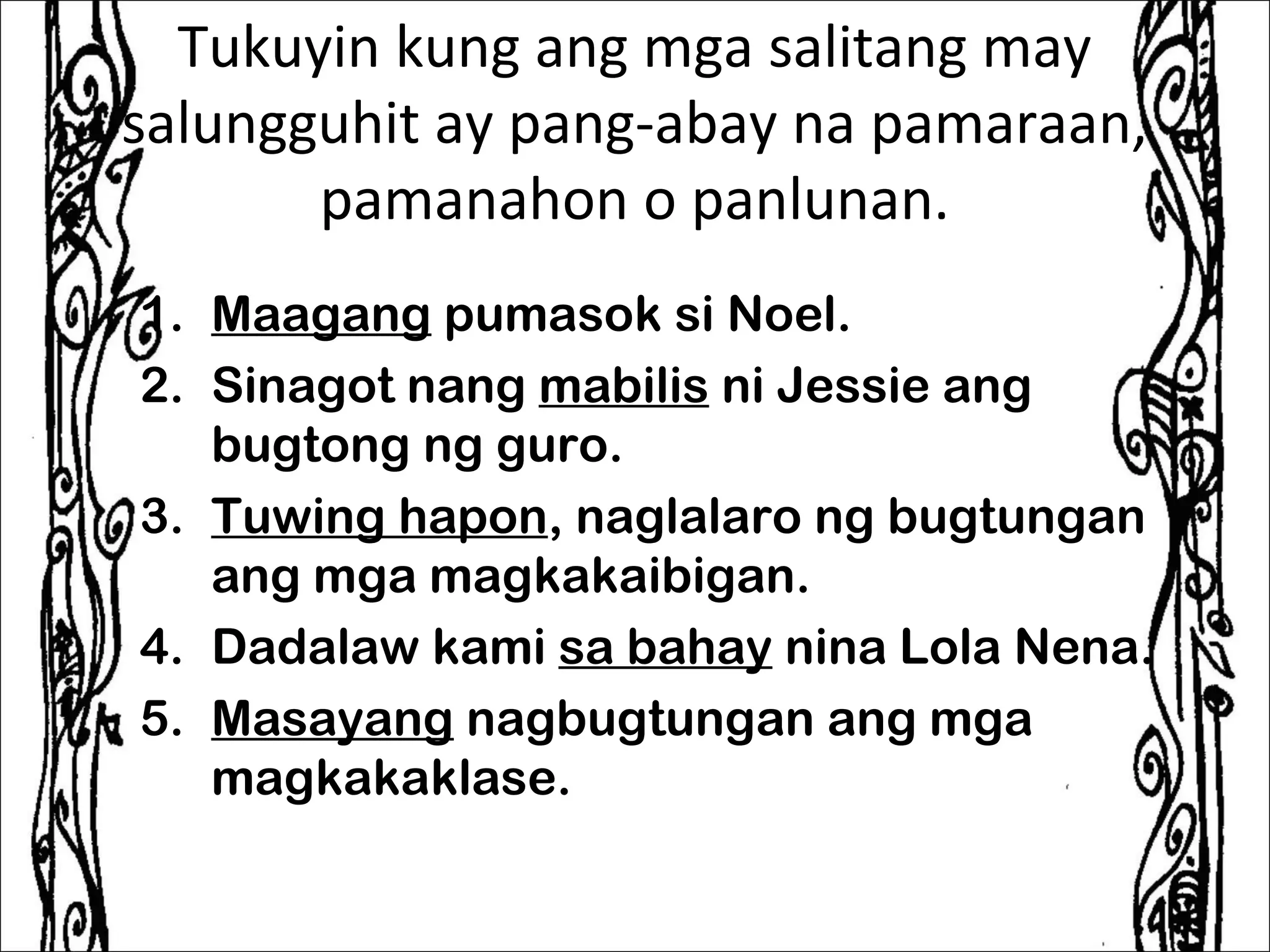 Tukuyin kung ang mga salitang may
salungguhit ay pang-abay na pamaraan,
       pamanahon o panlunan.
1. Maagang pumasok si Noel.
2. Sinagot nang mabilis ni Jessie ang
   bugtong ng guro.
3. Tuwing hapon, naglalaro ng bugtungan
   ang mga magkakaibigan.
4. Dadalaw kami sa bahay nina Lola Nena.
5. Masayang nagbugtungan ang mga
   magkakaklase.
 