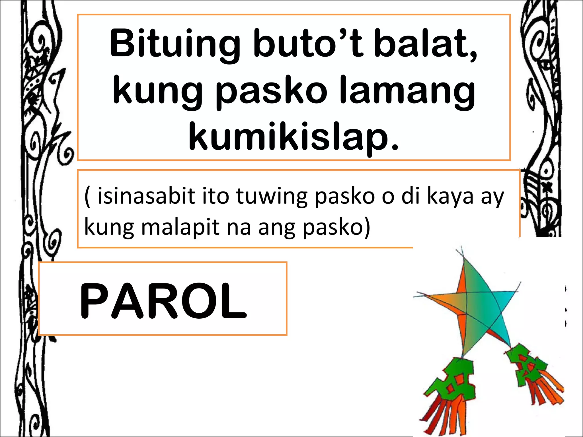 Bituing buto’t balat,
  kung pasko lamang
      kumikislap.
( isinasabit ito tuwing pasko o di kaya ay
kung malapit na ang pasko)


PAROL
 