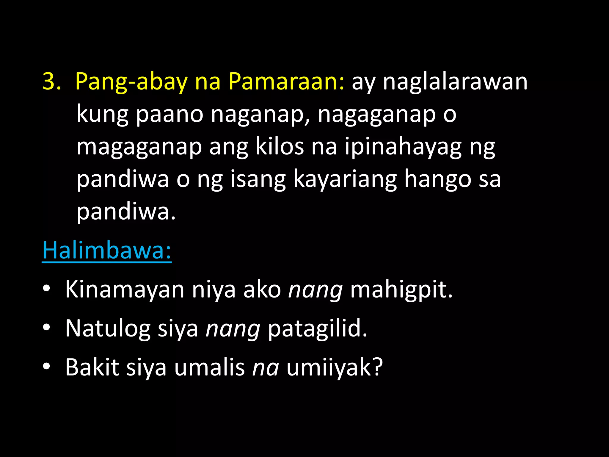 3. Pang-abay na Pamaraan: ay naglalarawan
kung paano naganap, nagaganap o
magaganap ang kilos na ipinahayag ng
pandiwa o ng isang kayariang hango sa
pandiwa.
Halimbawa:
• Kinamayan niya ako nang mahigpit.
• Natulog siya nang patagilid.
• Bakit siya umalis na umiiyak?
 