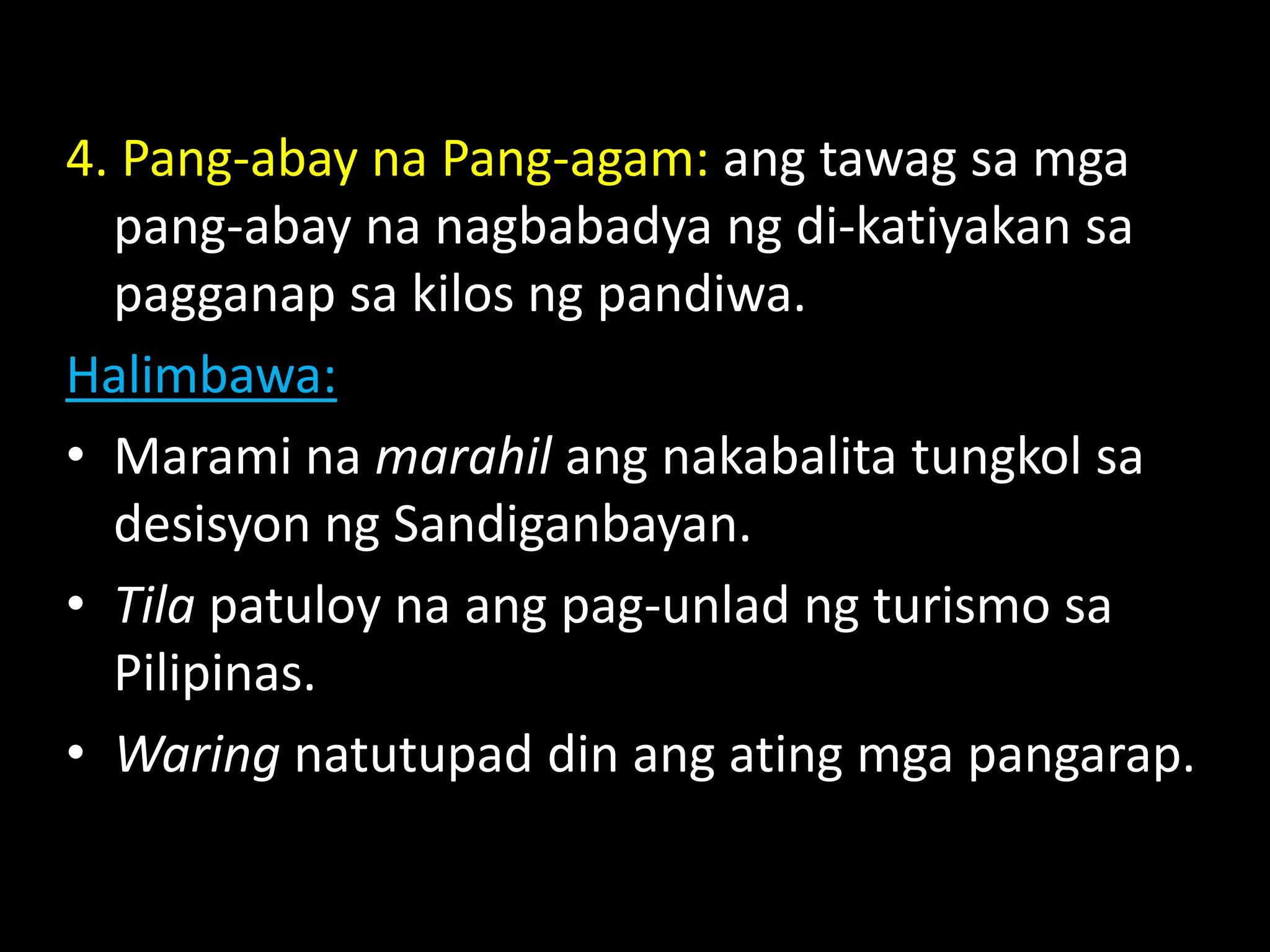 4. Pang-abay na Pang-agam: ang tawag sa mga
pang-abay na nagbabadya ng di-katiyakan sa
pagganap sa kilos ng pandiwa.
Halimbawa:
• Marami na marahil ang nakabalita tungkol sa
desisyon ng Sandiganbayan.
• Tila patuloy na ang pag-unlad ng turismo sa
Pilipinas.
• Waring natutupad din ang ating mga pangarap.
 