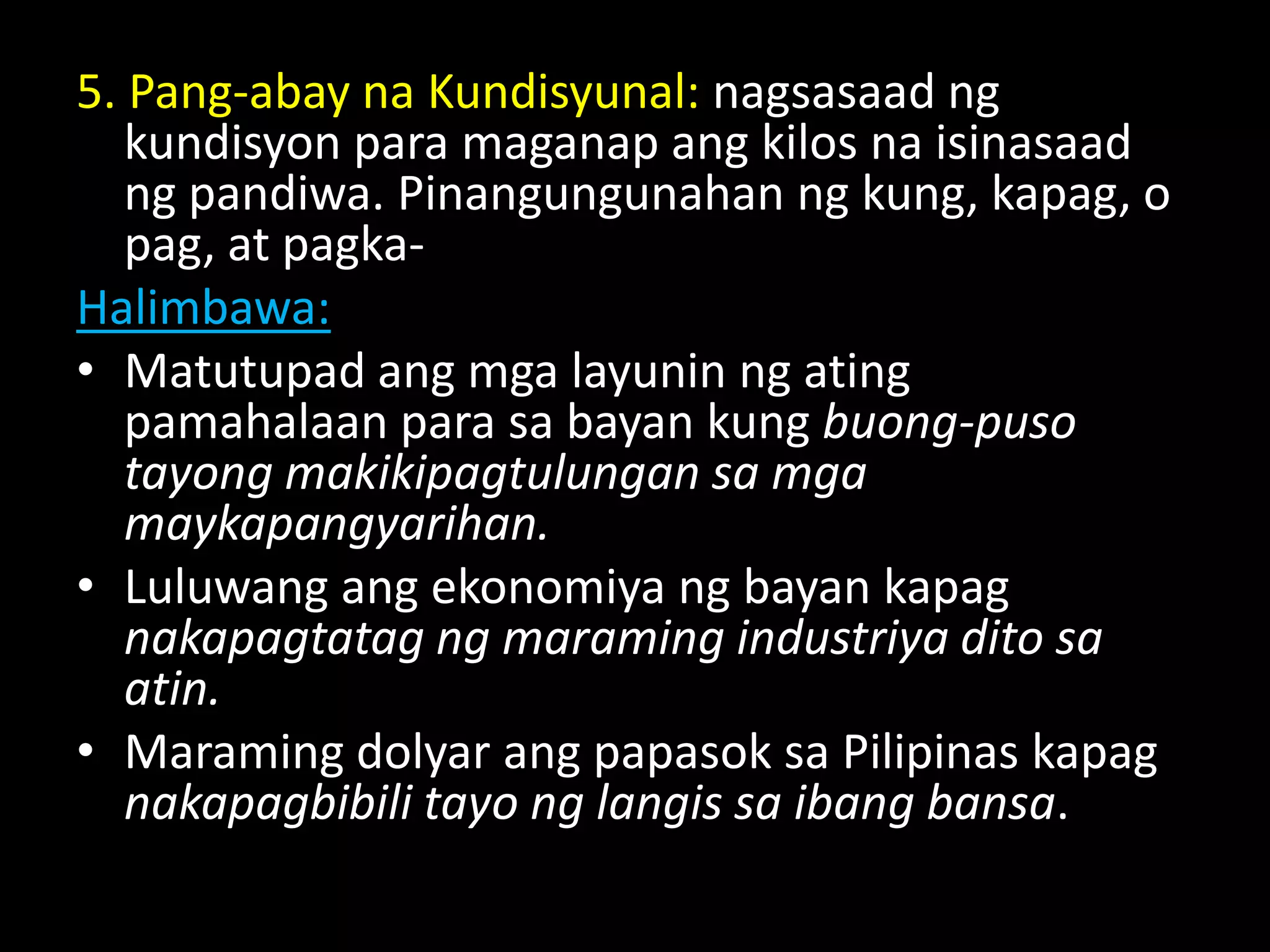 5. Pang-abay na Kundisyunal: nagsasaad ng
kundisyon para maganap ang kilos na isinasaad
ng pandiwa. Pinangungunahan ng kung, kapag, o
pag, at pagka-
Halimbawa:
• Matutupad ang mga layunin ng ating
pamahalaan para sa bayan kung buong-puso
tayong makikipagtulungan sa mga
maykapangyarihan.
• Luluwang ang ekonomiya ng bayan kapag
nakapagtatag ng maraming industriya dito sa
atin.
• Maraming dolyar ang papasok sa Pilipinas kapag
nakapagbibili tayo ng langis sa ibang bansa.
 