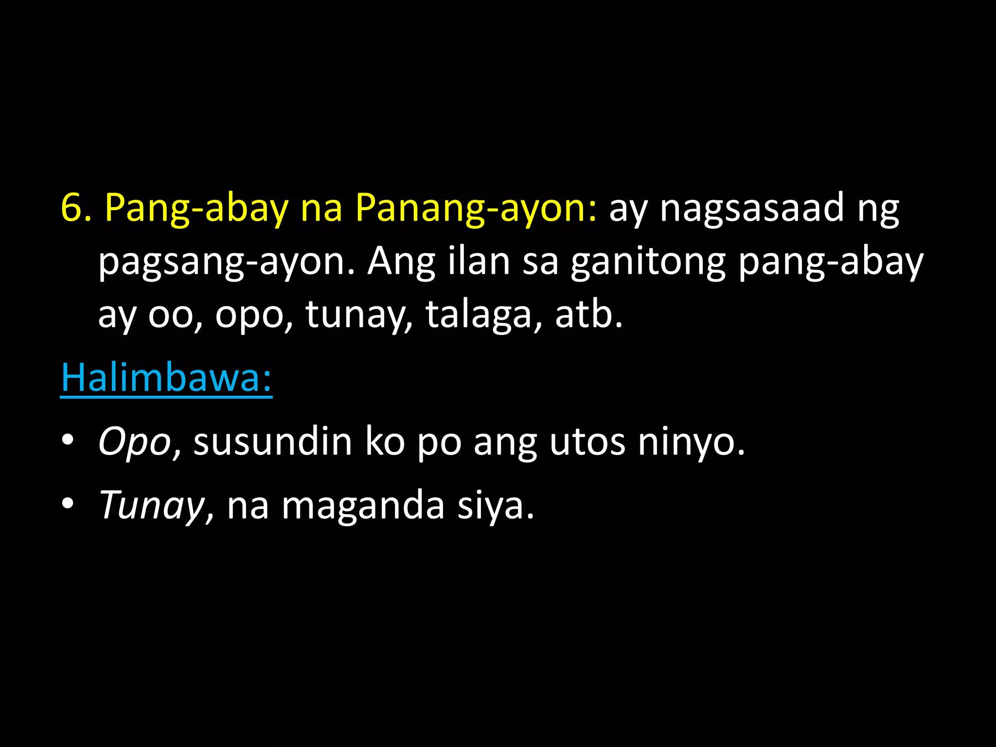 6. Pang-abay na Panang-ayon: ay nagsasaad ng
pagsang-ayon. Ang ilan sa ganitong pang-abay
ay oo, opo, tunay, talaga, atb.
Halimbawa:
• Opo, susundin ko po ang utos ninyo.
• Tunay, na maganda siya.
 