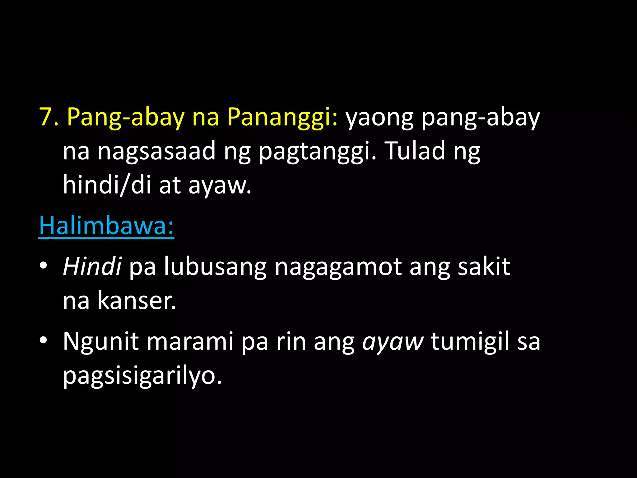 7. Pang-abay na Pananggi: yaong pang-abay
na nagsasaad ng pagtanggi. Tulad ng
hindi/di at ayaw.
Halimbawa:
• Hindi pa lubusang nagagamot ang sakit
na kanser.
• Ngunit marami pa rin ang ayaw tumigil sa
pagsisigarilyo.
 