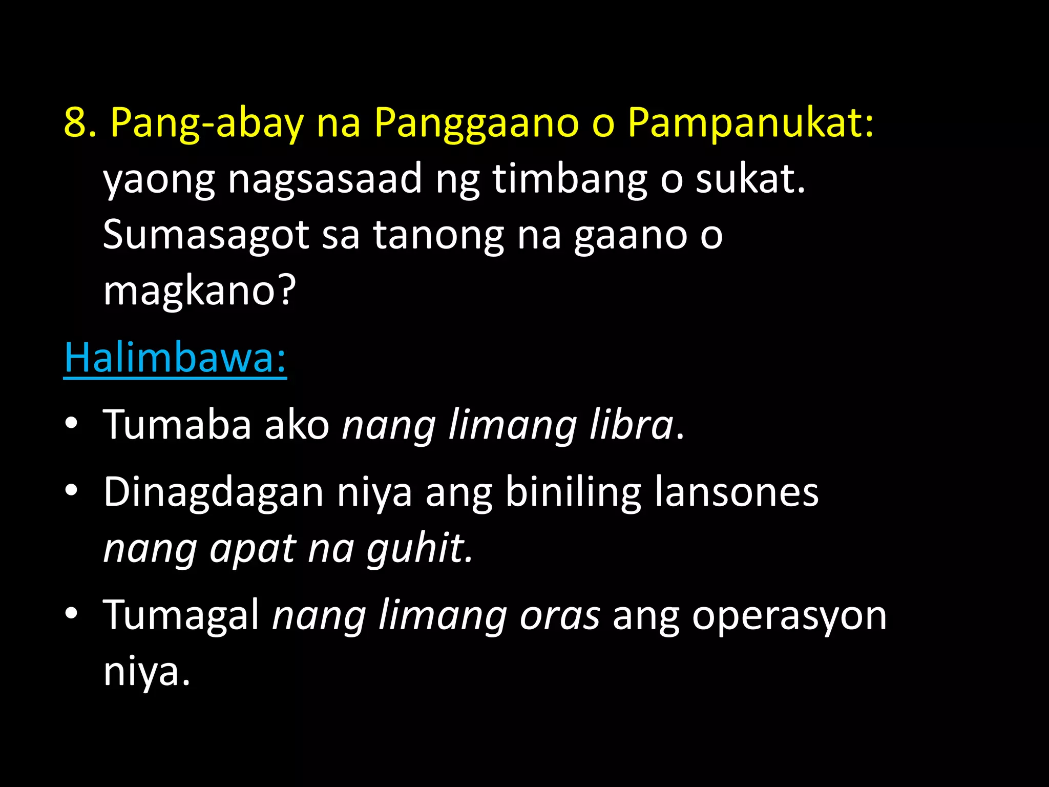 8. Pang-abay na Panggaano o Pampanukat:
yaong nagsasaad ng timbang o sukat.
Sumasagot sa tanong na gaano o
magkano?
Halimbawa:
• Tumaba ako nang limang libra.
• Dinagdagan niya ang biniling lansones
nang apat na guhit.
• Tumagal nang limang oras ang operasyon
niya.
 