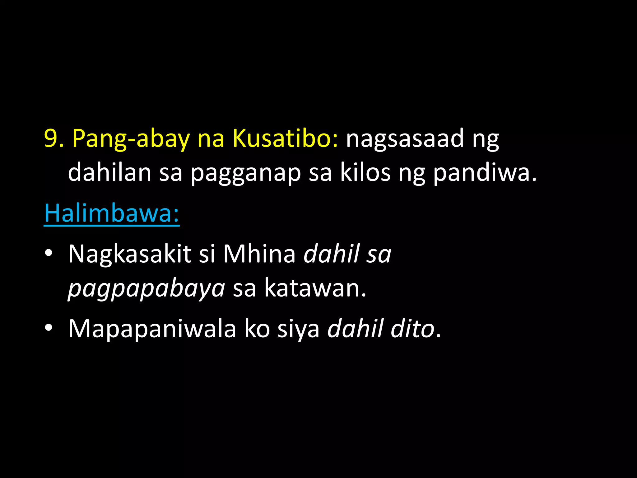 9. Pang-abay na Kusatibo: nagsasaad ng
dahilan sa pagganap sa kilos ng pandiwa.
Halimbawa:
• Nagkasakit si Mhina dahil sa
pagpapabaya sa katawan.
• Mapapaniwala ko siya dahil dito.
 