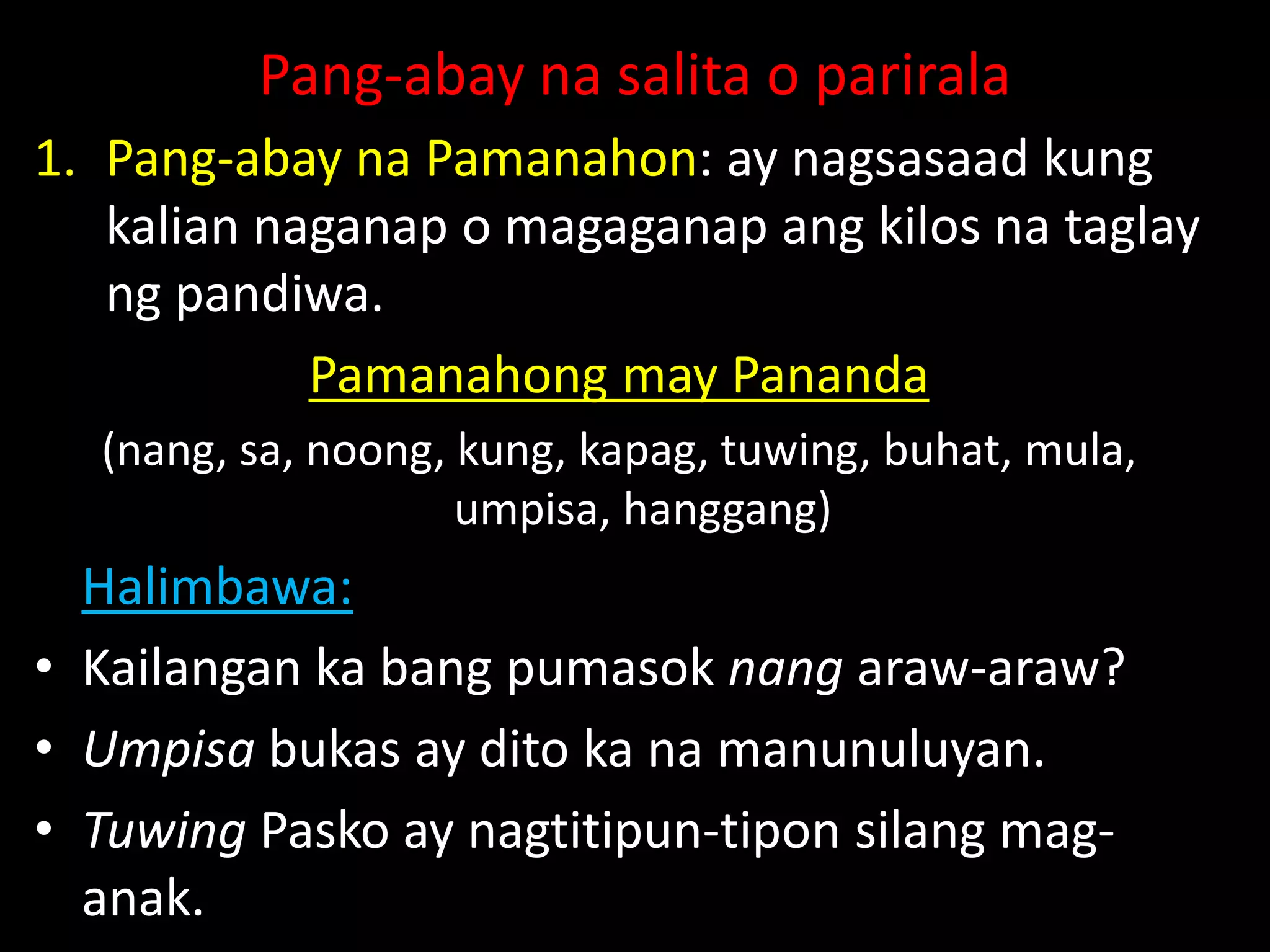 Pang-abay na salita o parirala
1. Pang-abay na Pamanahon: ay nagsasaad kung
kalian naganap o magaganap ang kilos na taglay
ng pandiwa.
Pamanahong may Pananda
(nang, sa, noong, kung, kapag, tuwing, buhat, mula,
umpisa, hanggang)
Halimbawa:
• Kailangan ka bang pumasok nang araw-araw?
• Umpisa bukas ay dito ka na manunuluyan.
• Tuwing Pasko ay nagtitipun-tipon silang mag-
anak.
 